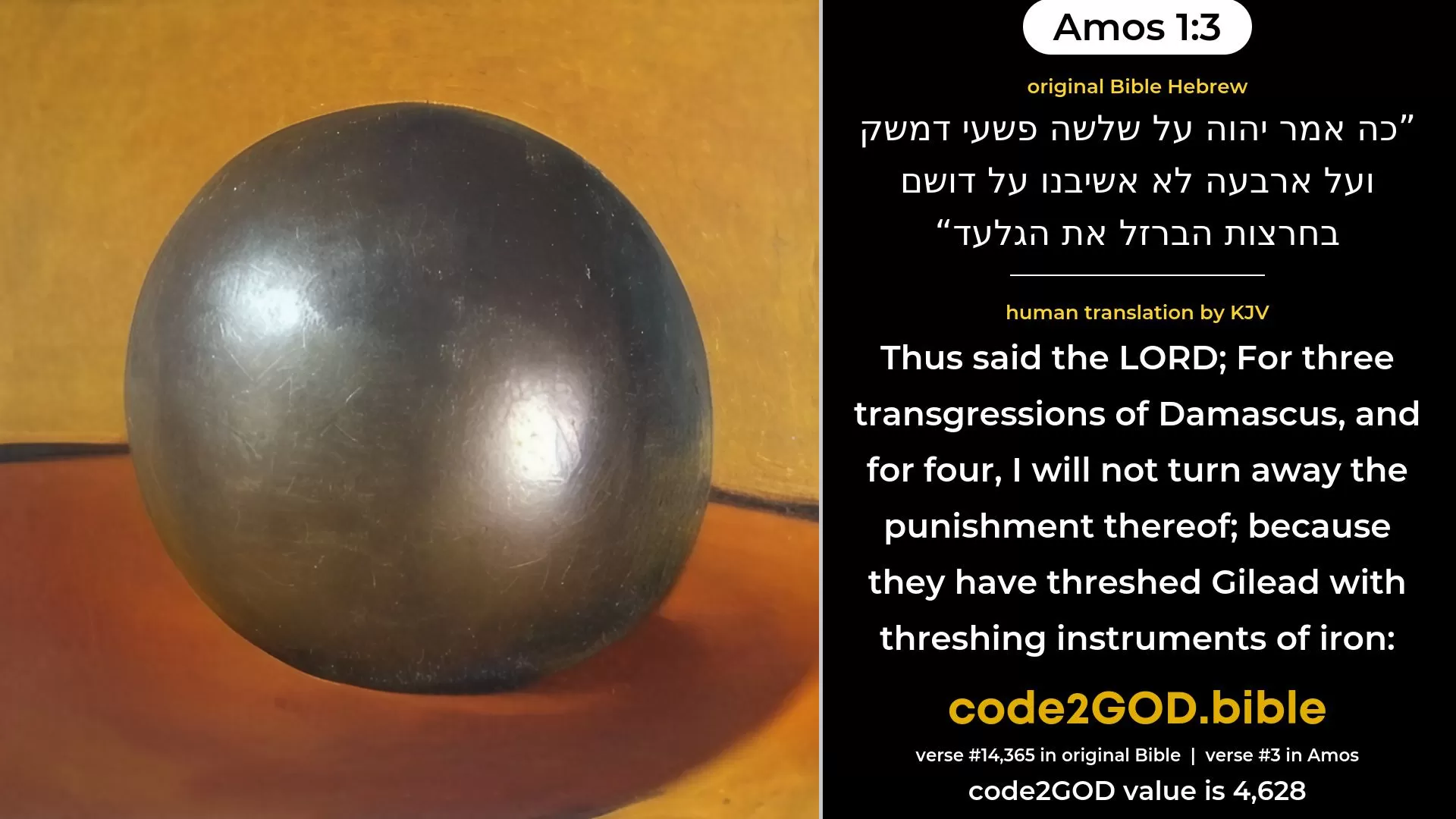 Amos 1-3≈For thus saith the LORD:  For three transgressions of Damascus, yea, for four, I will not reverse it:  because they have threshed Gilead with sledges of iron. original Bible כה אמר יהוה על שלשה פשעי דמשק ועל ארבעה לא אשיבנו על דושם בחרצות הברזל את הגלעד code2GOD