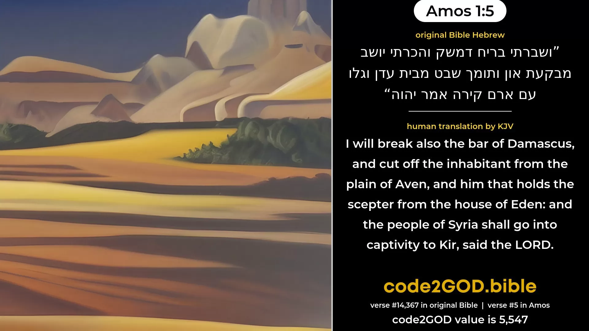 Amos 1-5≈And I will break the bar of Damascus, and cut off the inhabitant from Bikath-Aven, and him that holdeth the sceptre from Beth-eden; and the people of Aram shall go into captivity unto Kir, saith the LORD. original Bible ושברתי בריח דמשק והכרתי יושב מבקעת און ותומך שבט מבית עדן וגלו עם ארם קירה אמר יהוה code2GOD