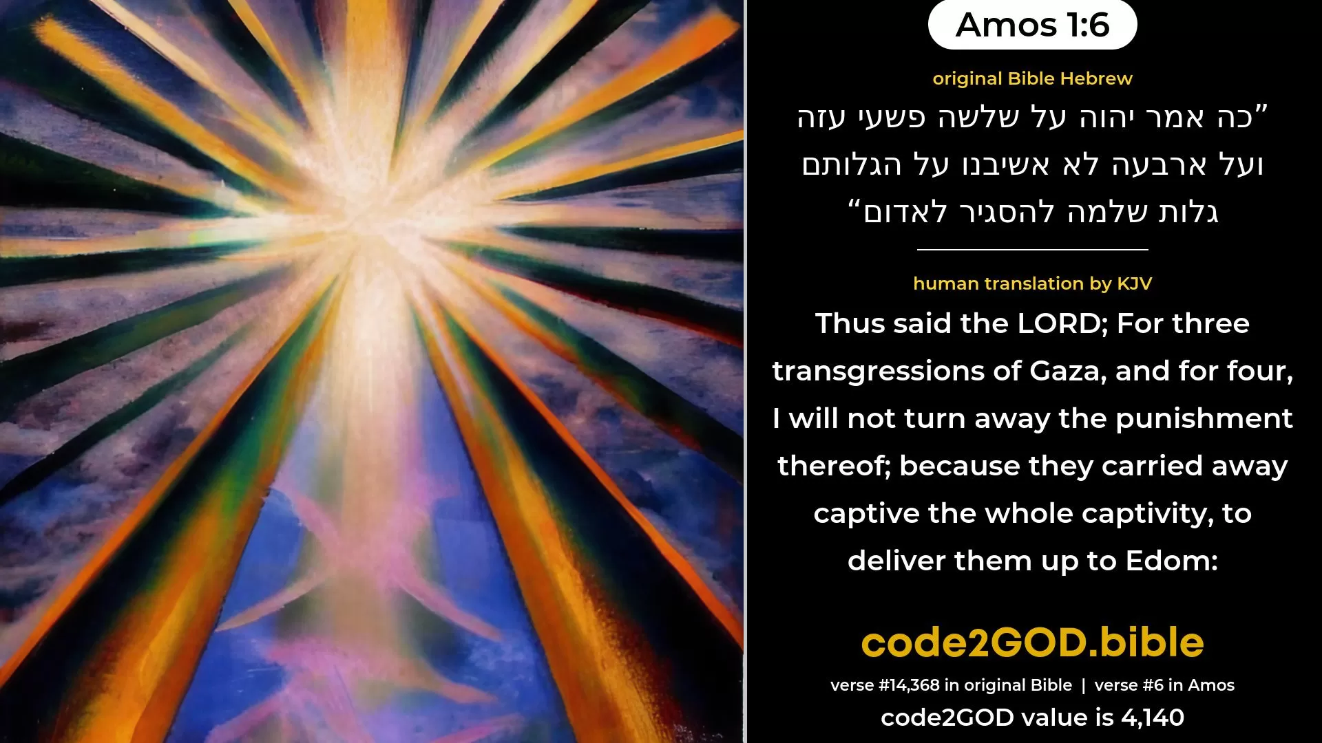 Amos 1-6≈Thus saith the LORD:  For three transgressions of Gaza, yea, for four, I will not reverse it:  because they carried away captive a whole captivity, to deliver them up to Edom. original Bible כה אמר יהוה על שלשה פשעי עזה ועל ארבעה לא אשיבנו על הגלותם גלות שלמה להסגיר לאדום code2GOD