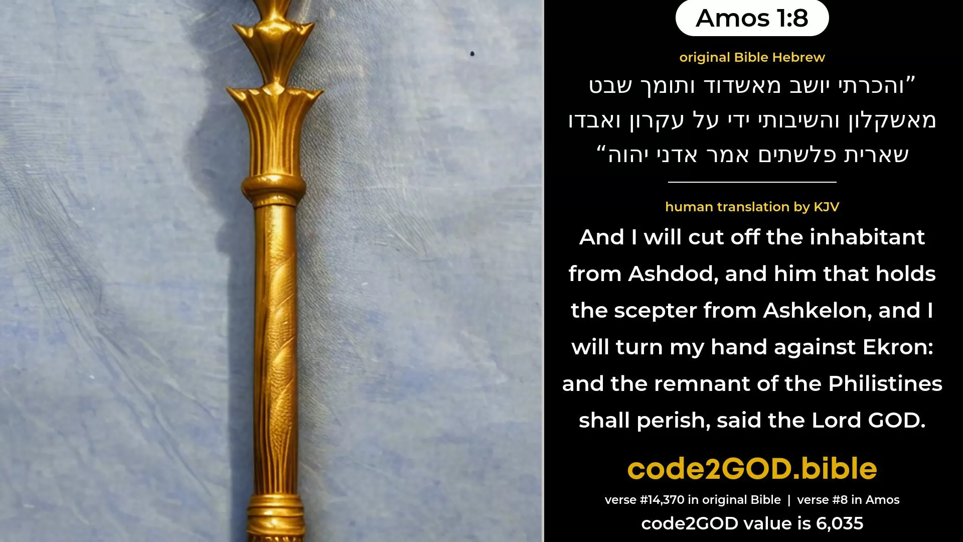 Amos 1-8≈And I will cut off the inhabitant from Ashdod, and him that holdeth the sceptre from Ashkelon; and I will turn My hand against Ekron, and the remnant of the Philistines shall perish, saith the Lord GOD. original Bible והכרתי יושב מאשדוד ותומך שבט מאשקלון והשיבותי ידי על עקרון ואבדו שארית פלשתים אמר אדני יהוה code2GOD