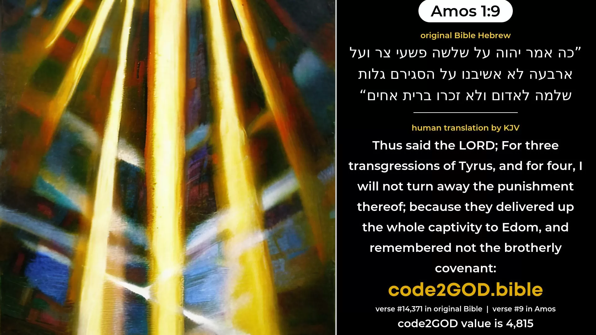 Amos 1-9≈Thus saith the LORD: For three transgressions of Tyre, yea, for four, I will not reverse it: because they delivered up a whole captivity to Edom, and remembered not the brotherly covenant. original Bible כה אמר יהוה על שלשה פשעי צר ועל ארבעה לא אשיבנו על הסגירם גלות שלמה לאדום ולא זכרו ברית אחים code2GOD