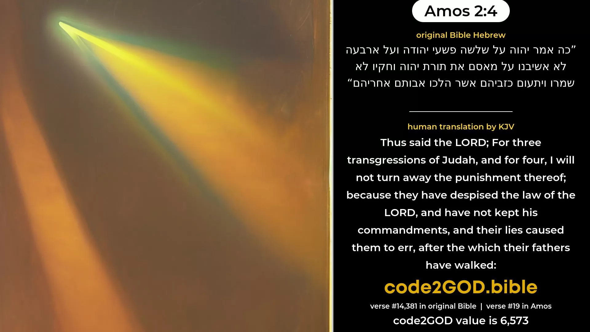 Amos 2-4≈Thus saith the LORD:  For three transgressions of Judah, Yea, for four, I will not reverse it:  Because they have rejected the law of the LORD, And have not kept His statutes, And their lies have caused them to err, After which their fathers did walk. original Bible כה אמר יהוה על שלשה פשעי יהודה ועל ארבעה לא אשיבנו על מאסם את תורת יהוה וחקיו לא שמרו ויתעום כזביהם אשר הלכו אבותם אחריהם code2GOD