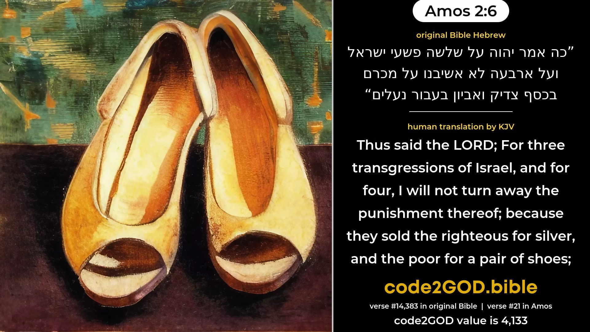 Amos 2-6≈Thus saith the LORD: For three transgressions of Israel, Yea, for four, I will not reverse it: Because they sell the righteous for silver, And the needy for a pair of shoes; original Bible כה אמר יהוה על שלשה פשעי ישראל ועל ארבעה לא אשיבנו על מכרם בכסף צדיק ואביון בעבור נעלים code2GOD