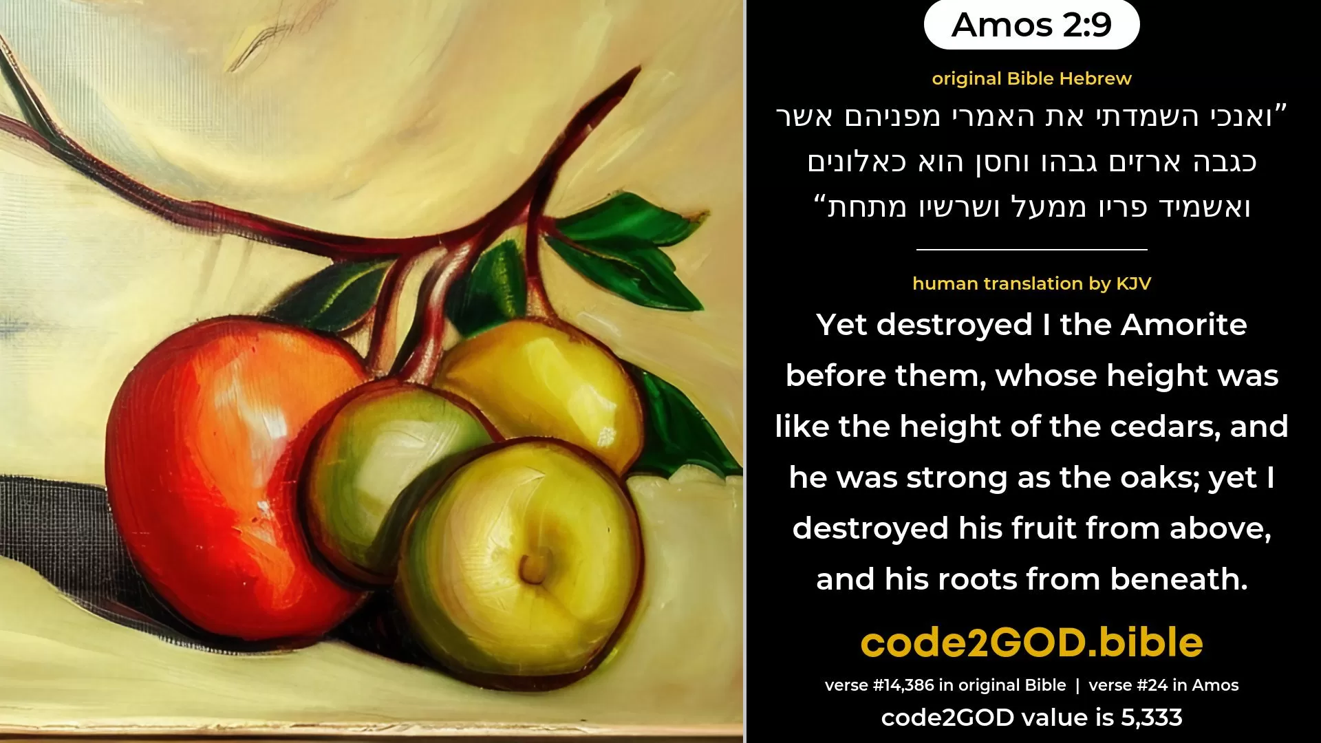 Amos 2-9≈Yet destroyed I the Amorite before them, Whose height was like the height of the cedars, And he was strong as the oaks; Yet I destroyed his fruit from above, And his roots from beneath. original Bible ואנכי השמדתי את האמרי מפניהם אשר כגבה ארזים גבהו וחסן הוא כאלונים ואשמיד פריו ממעל ושרשיו מתחת code2GOD