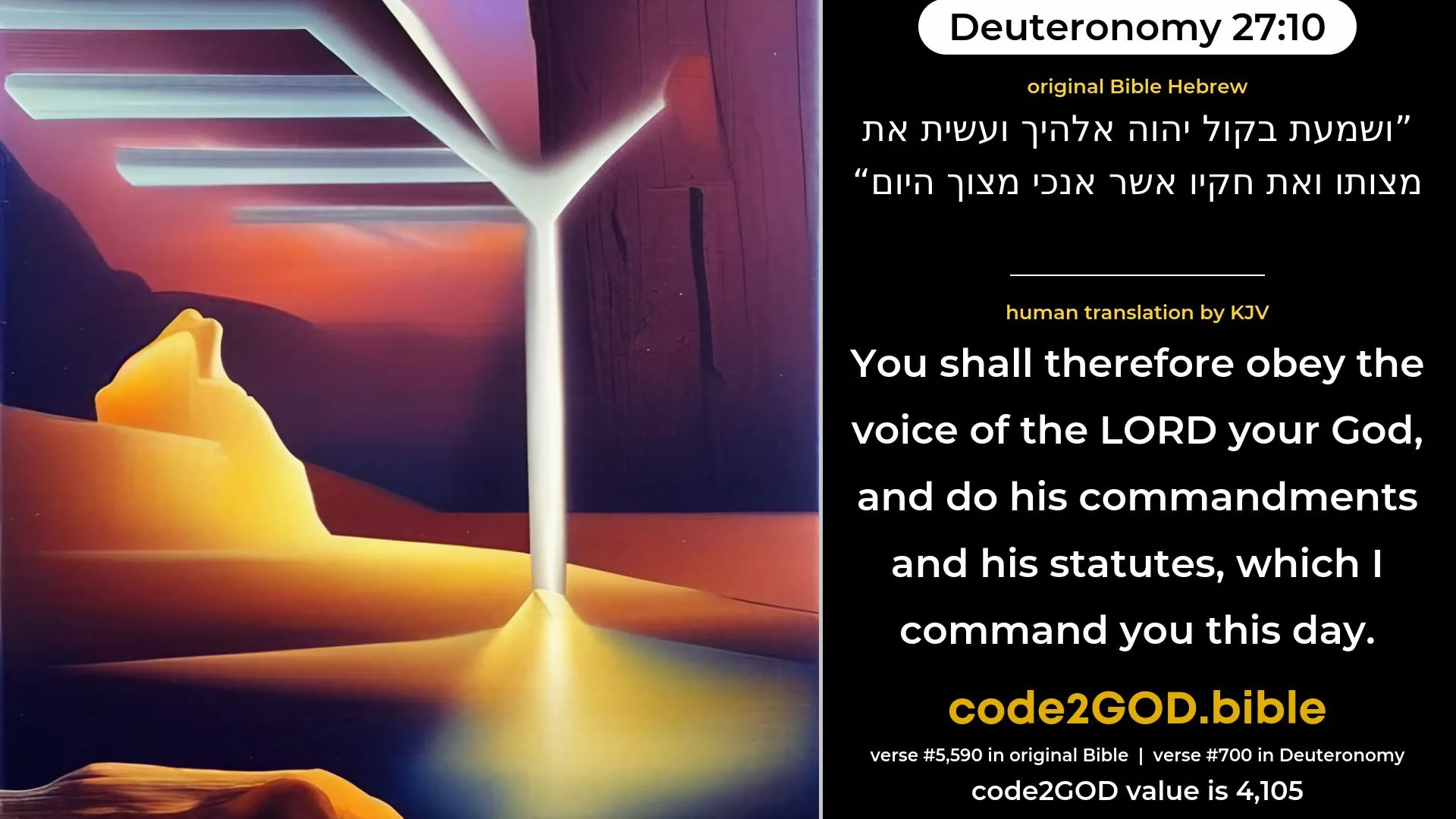 Deuteronomy 27-10≈Thou shalt therefore hearken to the voice of the LORD thy God, and do His commandments and His statutes, which I command thee this day.’ original Bible ושמעת בקול יהוה אלהיך ועשית את מצותו ואת חקיו אשר אנכי מצוך היום code2GOD