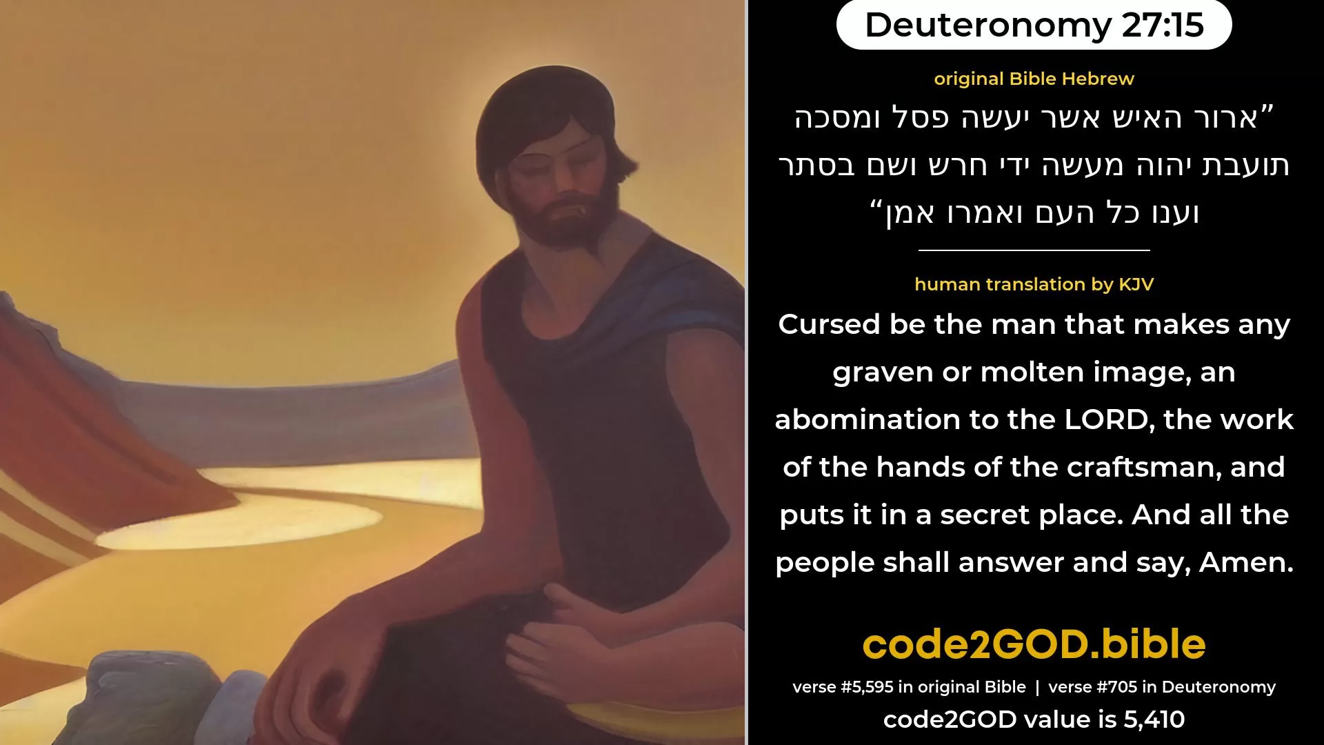 Deuteronomy 27-15≈Cursed be the man that maketh a graven or molten image, an abomination unto the LORD, the work of the hands of the craftsman, and setteth it up in secret. And all the people shall answer and say: Amen. original Bible ארור האיש אשר יעשה פסל ומסכה תועבת יהוה מעשה ידי חרש ושם בסתר וענו כל העם ואמרו אמן code2GOD