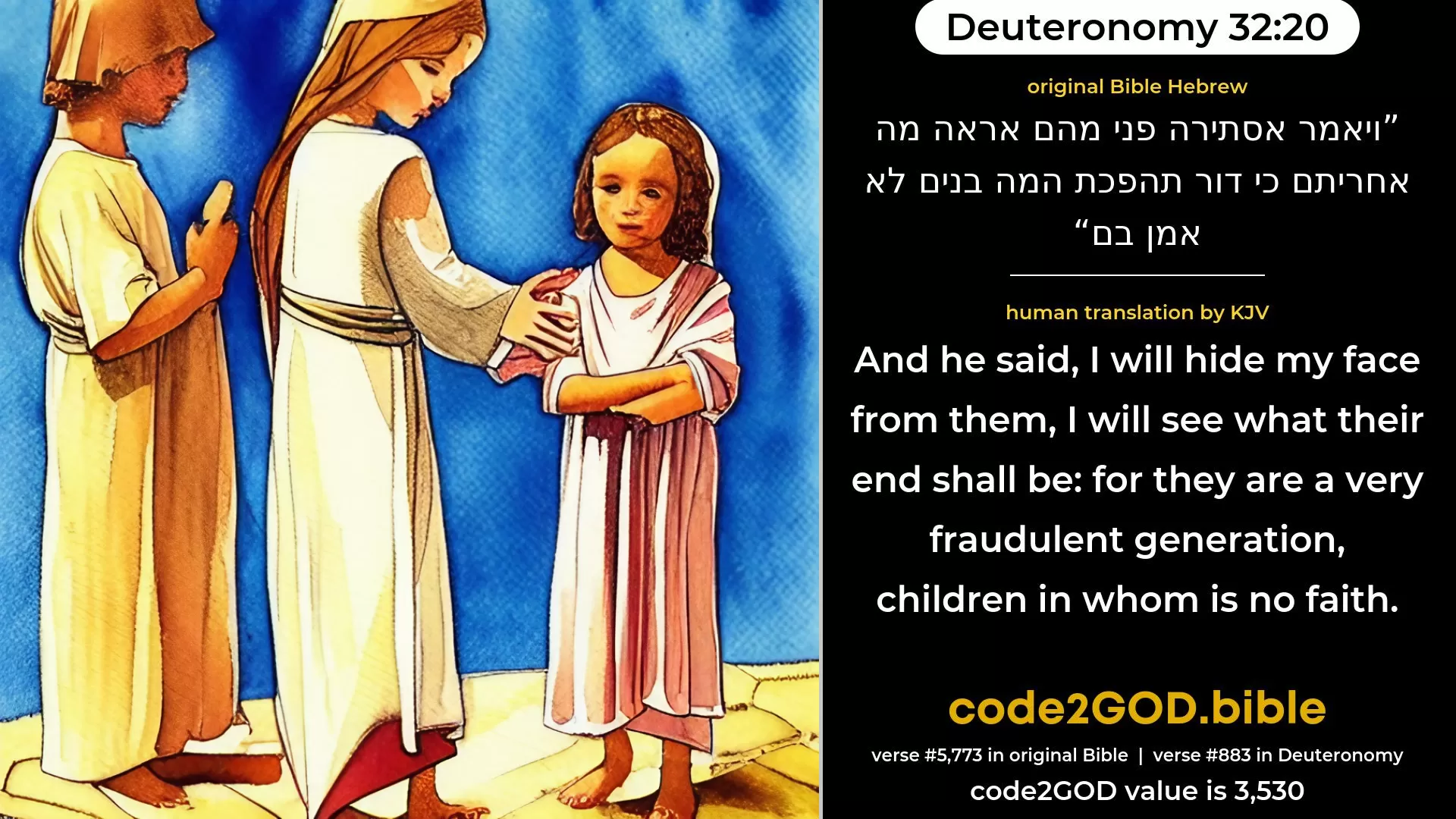 Deuteronomy 32-20≈And He said: ‘I will hide My face from them, I will see what their end shall be; For they are a very froward generation, Children in whom is no faithfulness. original Bible ויאמר אסתירה פני מהם אראה מה אחריתם כי דור תהפכת המה בנים לא אמן בם code2GOD