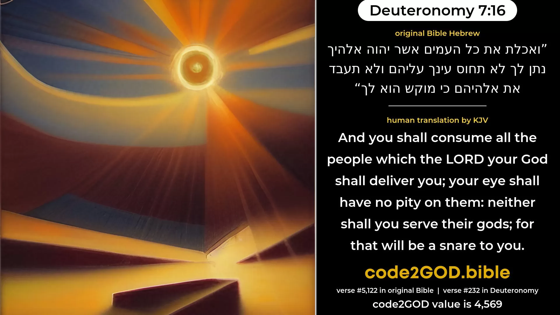 Deuteronomy 7-16≈And thou shalt consume all the peoples that the LORD thy God shall deliver unto thee; thine eye shall not pity them; neither shalt thou serve their gods; for that will be a snare unto thee. original Bible ואכלת את כל העמים אשר יהוה אלהיך נתן לך לא תחוס עינך עליהם ולא תעבד את אלהיהם כי מוקש הוא לך code2GOD