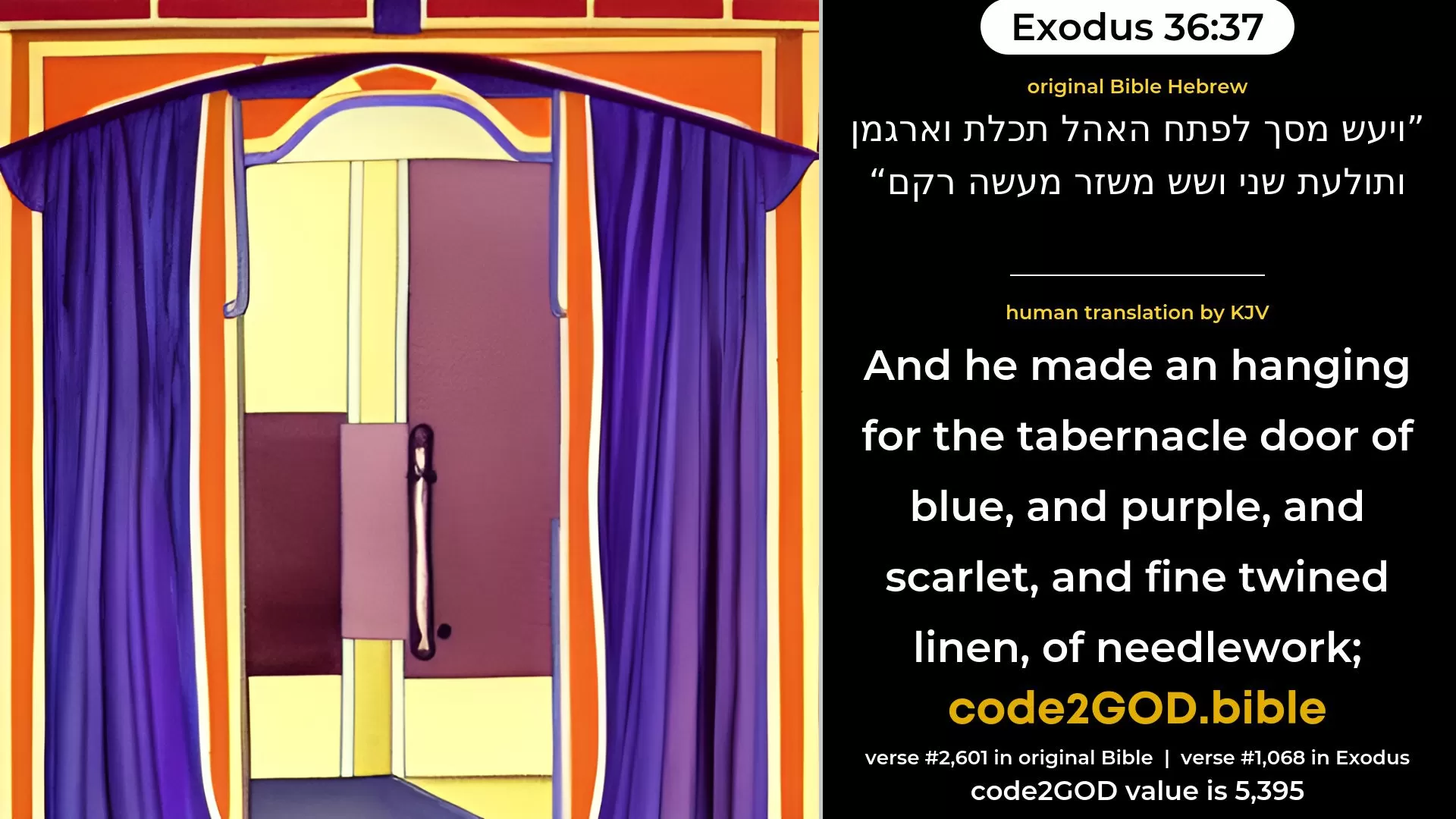 Exodus 36-37≈And he made a screen for the door of the Tent, of blue, and purple, and scarlet, and fine twined linen, the work of the weaver in colours; original Bible ויעש מסך לפתח האהל תכלת וארגמן ותולעת שני ושש משזר מעשה רקם code2GOD
