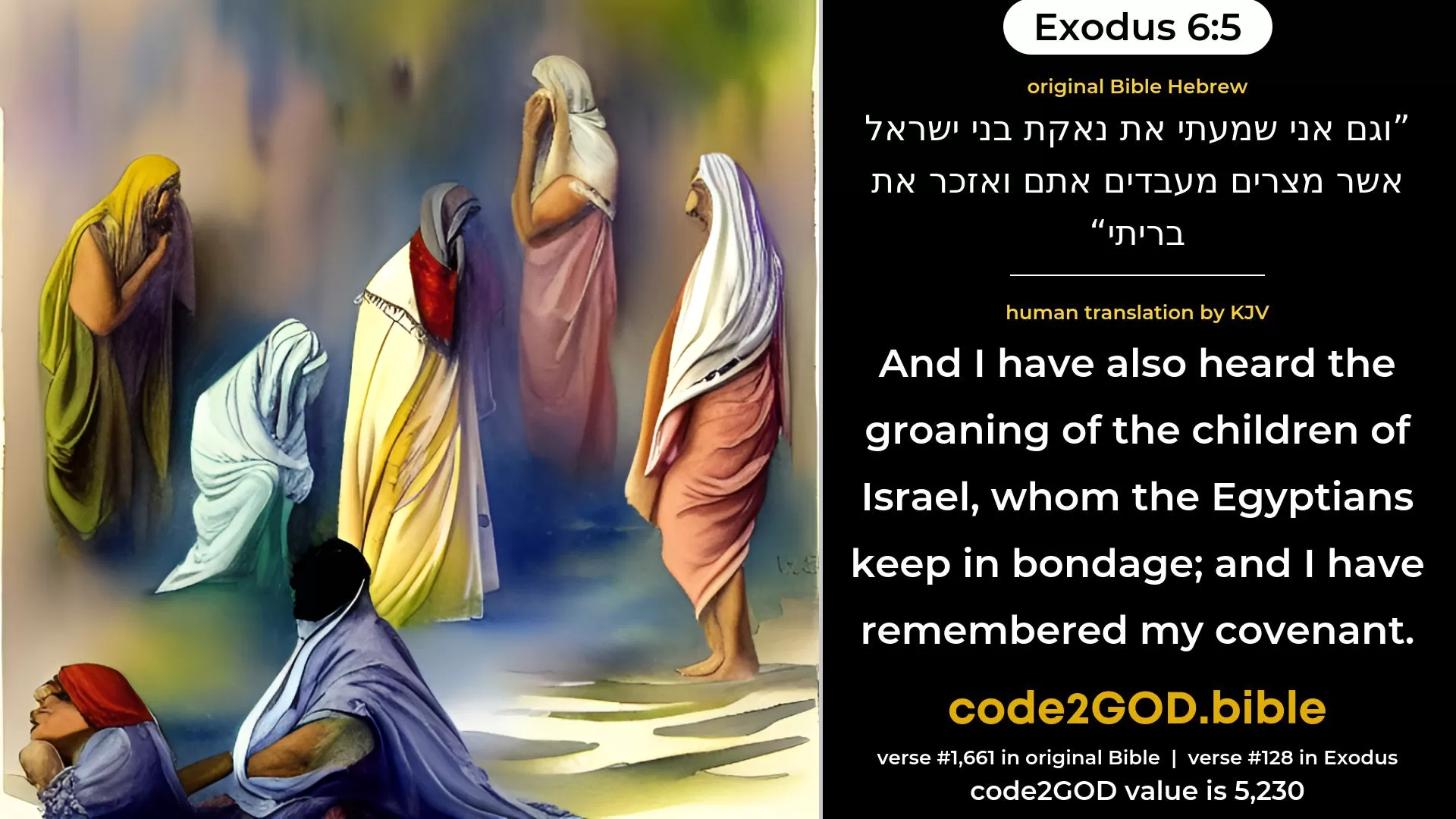 Exodus 6-5≈And moreover I have heard the groaning of the children of Israel, whom the Egyptians keep in bondage; and I have remembered My covenant. original Bible וגם אני שמעתי את נאקת בני ישראל אשר מצרים מעבדים אתם ואזכר את בריתי code2GOD