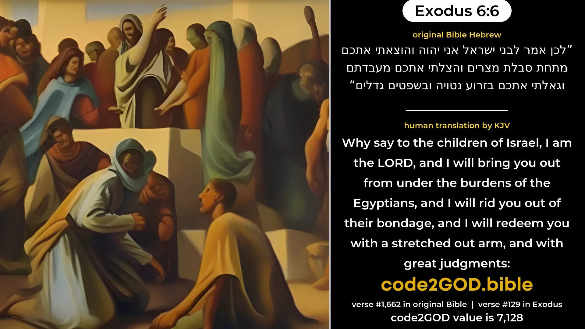 Exodus 6-6≈Wherefore say unto the children of Israel: I am the LORD, and I will bring you out from under the burdens of the Egyptians, and I will deliver you from their bondage, and I will redeem you with an outstretched arm, and with great judgments; original Bible לכן אמר לבני ישראל אני יהוה והוצאתי אתכם מתחת סבלת מצרים והצלתי אתכם מעבדתם וגאלתי אתכם בזרוע נטויה ובשפטים גדלים code2GOD
