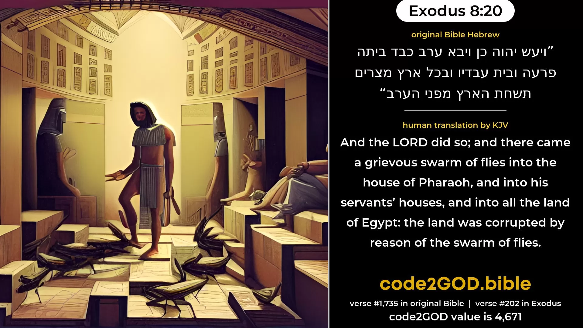 Exodus 8-20≈And the LORD did so; and there came grievous swarms of flies into the house of Pharaoh, and into his servants’ houses; and in all the land of Egypt the land was ruined by reason of the swarms of flies. original Bible ויעש יהוה כן ויבא ערב כבד ביתה פרעה ובית עבדיו ובכל ארץ מצרים תשחת הארץ מפני הערב code2GOD