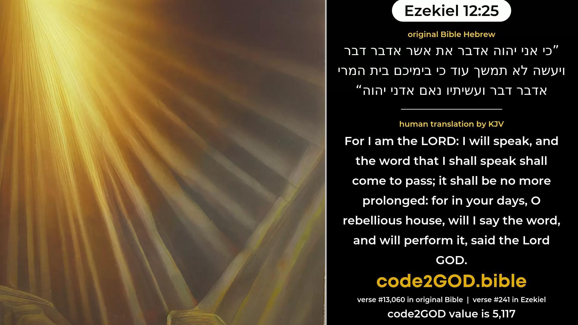 Ezekiel 12-25≈For I am the LORD; I will speak, what word soever it be that I shall speak, and it shall be performed; it shall be no more delayed; for in your days, O rebellious house, will I speak the word, and will perform it, saith the Lord GOD.’ original Bible כי אני יהוה אדבר את אשר אדבר דבר ויעשה לא תמשך עוד כי בימיכם בית המרי אדבר דבר ועשיתיו נאם אדני יהוה code2GOD
