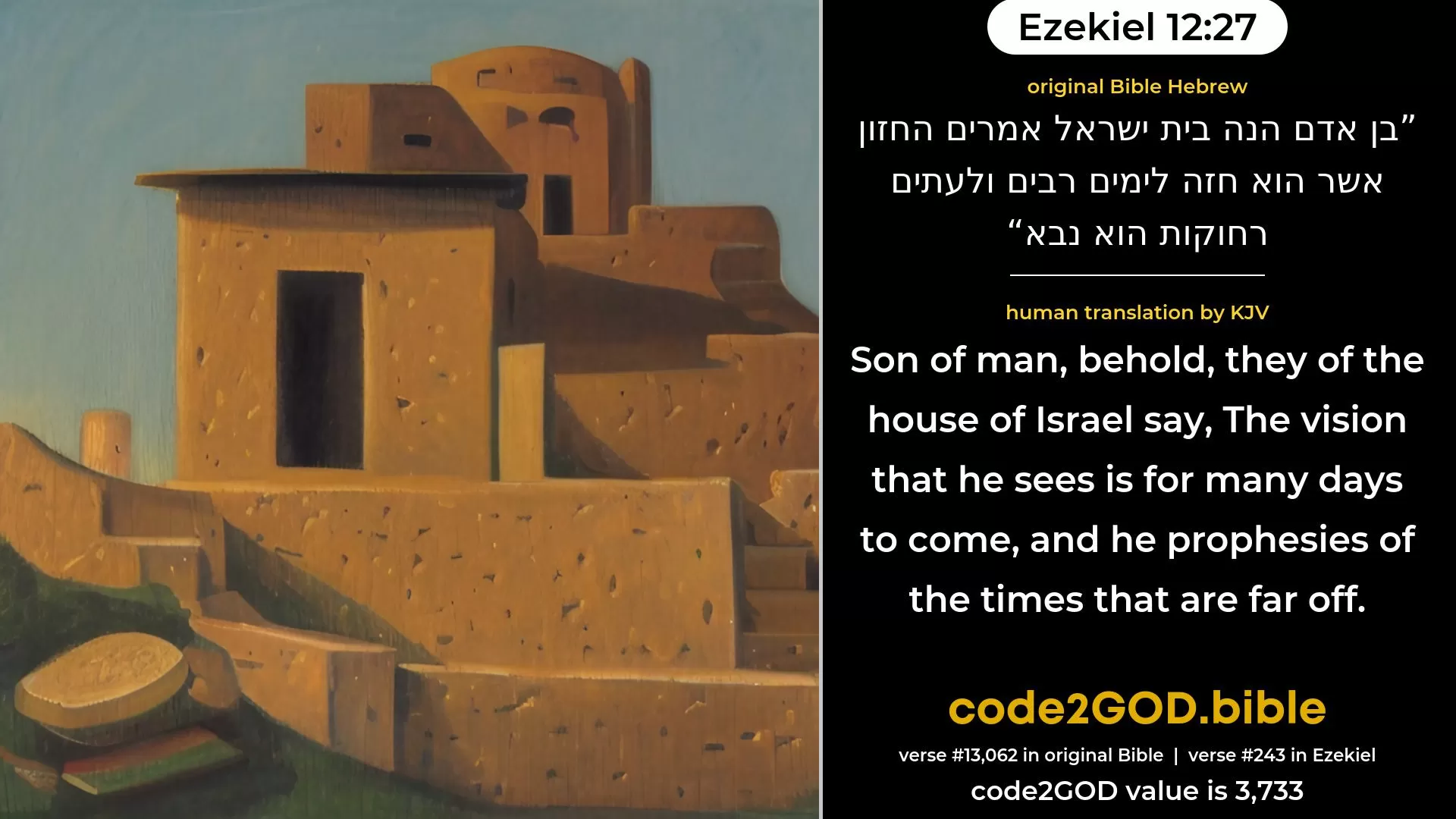 Ezekiel 12-27≈Son of man, behold, they of the house of Israel say: The vision that he seeth is for many days to come, and he prophesieth of times that are far off. original Bible בן אדם הנה בית ישראל אמרים החזון אשר הוא חזה לימים רבים ולעתים רחוקות הוא נבא code2GOD