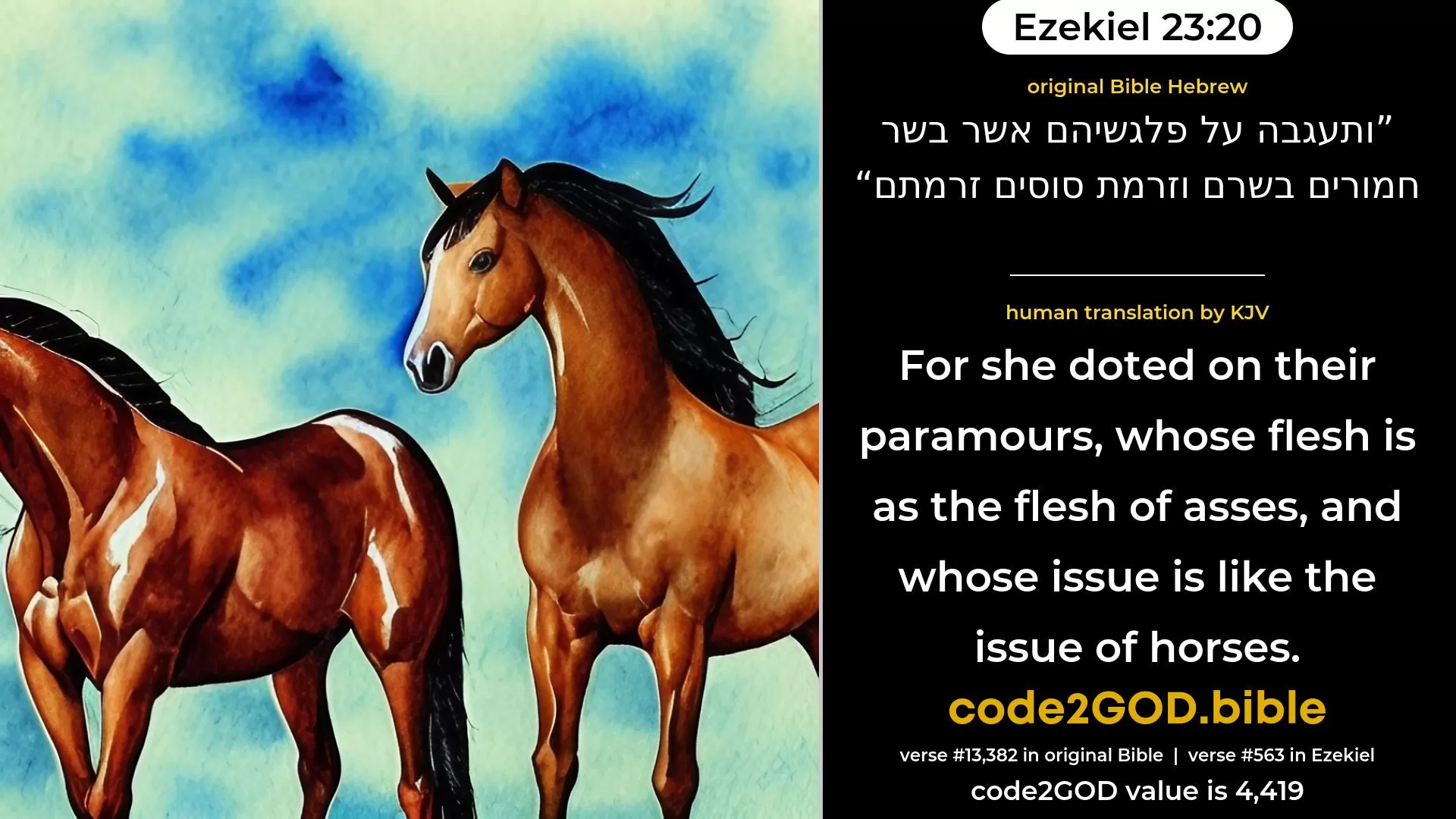 Ezekiel 23-20≈And she doted upon concubinage with them, whose flesh is as the flesh of asses, and whose issue is like the issue of horses. original Bible ותעגבה על פלגשיהם אשר בשר חמורים בשרם וזרמת סוסים זרמתם code2GOD