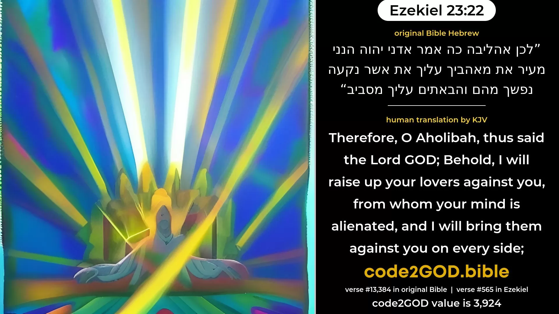 Ezekiel 23-22≈Therefore, O Oholibah, thus saith the Lord GOD: Behold, I will raise up thy lovers against thee, from whom thy soul is alienated, and I will bring them against thee on every side: original Bible לכן אהליבה כה אמר אדני יהוה הנני מעיר את מאהביך עליך את אשר נקעה נפשך מהם והבאתים עליך מסביב code2GOD