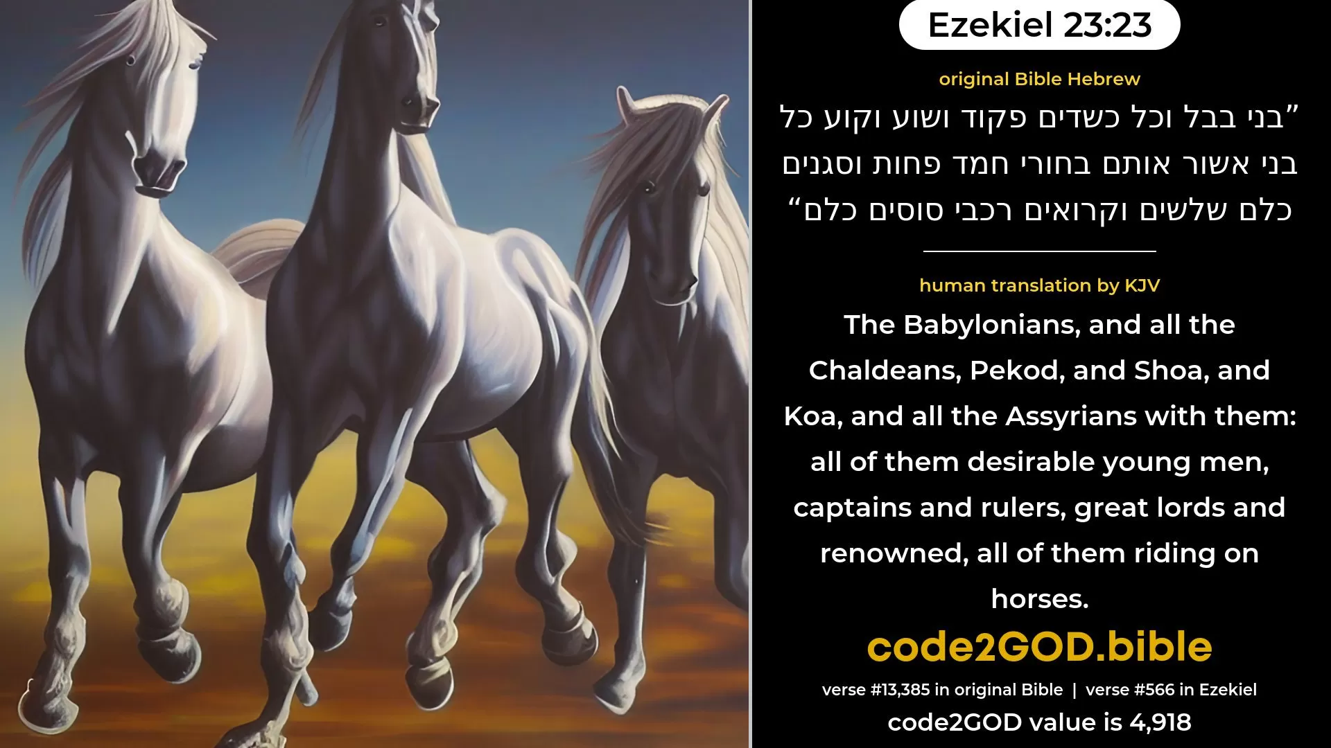 Ezekiel 23-23≈the Babylonians and all the Chaldeans, Pekod and Shoa and Koa, and all the Assyrians with them, handsome young men, governors and rulers all of them, captains and councillors, all of them riding upon horses. original Bible בני בבל וכל כשדים פקוד ושוע וקוע כל בני אשור אותם בחורי חמד פחות וסגנים כלם שלשים וקרואים רכבי סוסים כלם code2GOD