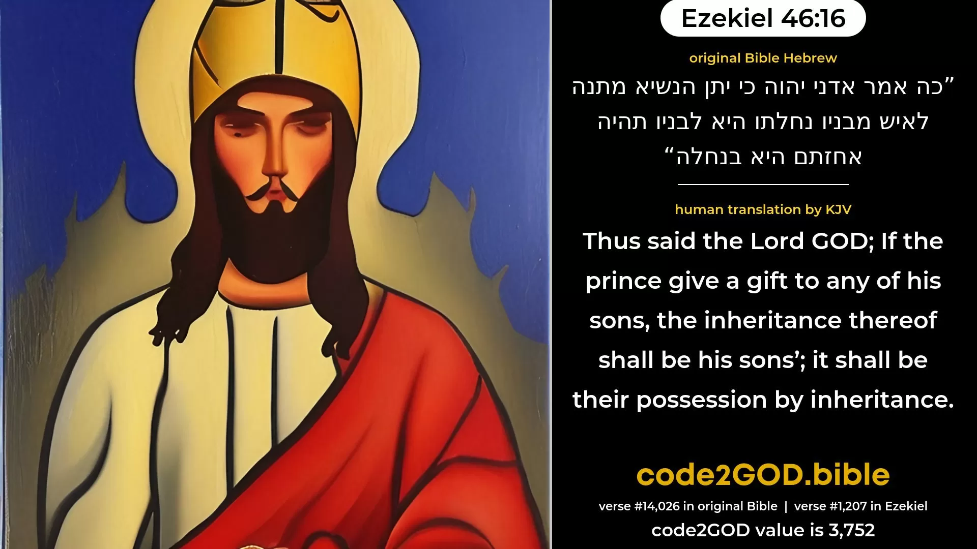 Ezekiel 46-16≈Thus saith the Lord GOD: If the prince give a gift unto any of his sons, it is his inheritance, it shall belong to his sons; it is their possession by inheritance. original Bible כה אמר אדני יהוה כי יתן הנשיא מתנה לאיש מבניו נחלתו היא לבניו תהיה אחזתם היא בנחלה code2GOD