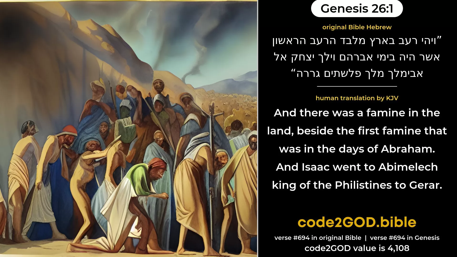 Genesis 26-1≈And there was a famine in the land, beside the first famine that was in the days of Abraham. And Isaac went unto Abimelech king of the Philistines unto Gerar. original Bible ויהי רעב בארץ מלבד הרעב הראשון אשר היה בימי אברהם וילך יצחק אל אבימלך מלך פלשתים גררה code2GOD