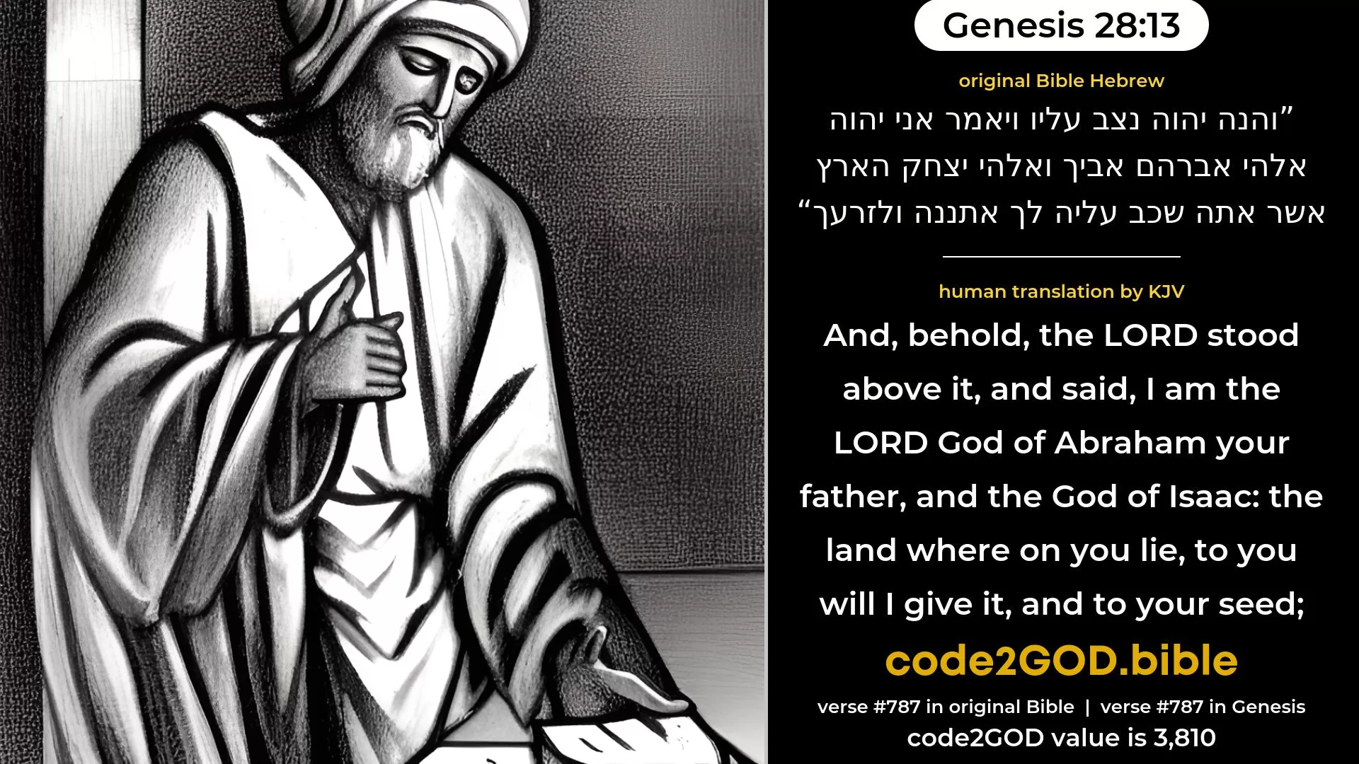 Genesis 28-13≈And, behold, the LORD stood beside him, and said: ‘I am the LORD, the God of Abraham thy father, and the God of Isaac. The land whereon thou liest, to thee will I give it, and to thy seed. original Bible והנה יהוה נצב עליו ויאמר אני יהוה אלהי אברהם אביך ואלהי יצחק הארץ אשר אתה שכב עליה לך אתננה ולזרעך code2GOD