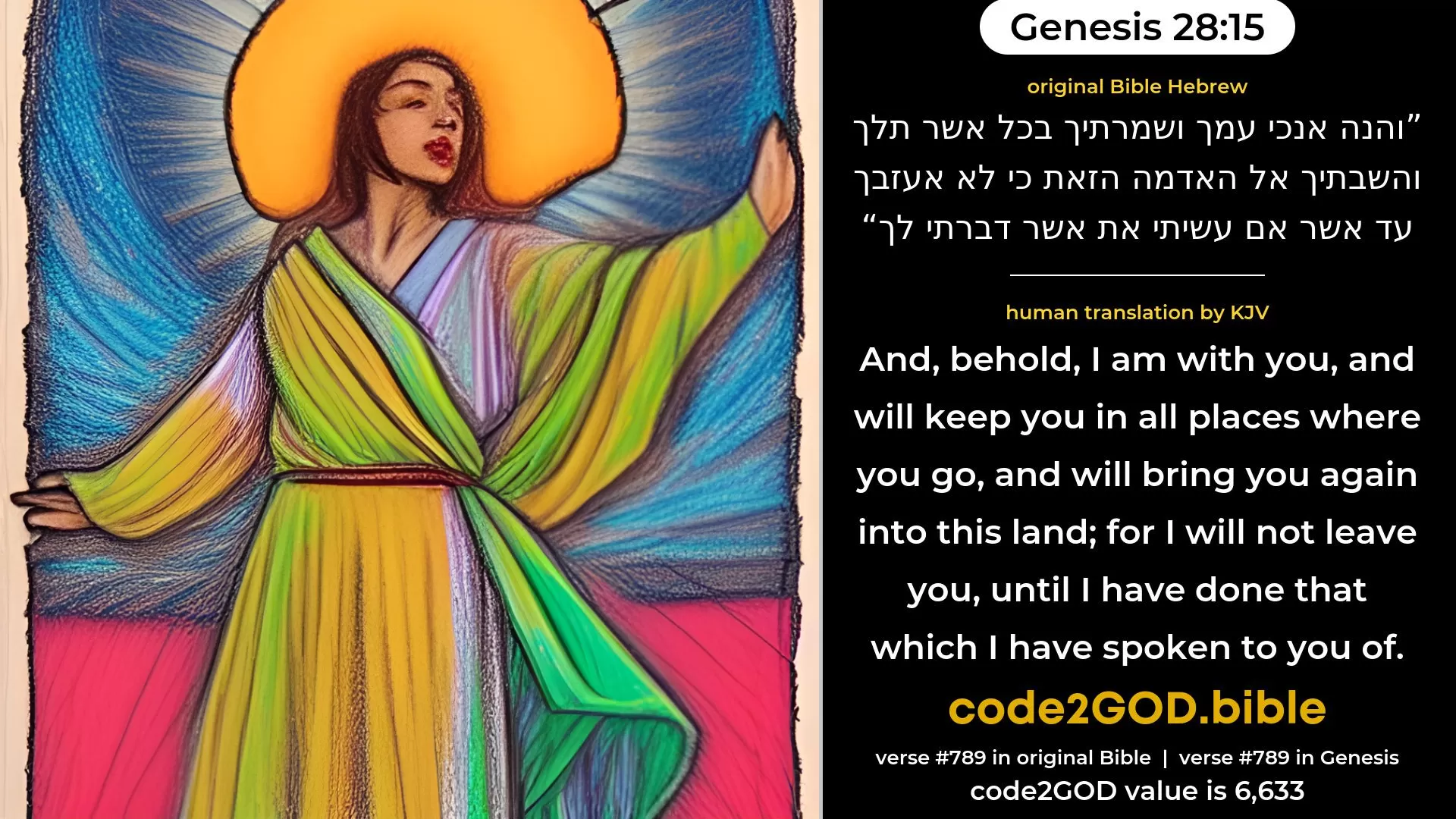 Genesis 28-15≈And, behold, I am with thee, and will keep thee whithersoever thou goest, and will bring thee back into this land; for I will not leave thee, until I have done that which I have spoken to thee of.’ original Bible והנה אנכי עמך ושמרתיך בכל אשר תלך והשבתיך אל האדמה הזאת כי לא אעזבך עד אשר אם עשיתי את אשר דברתי לך code2GOD