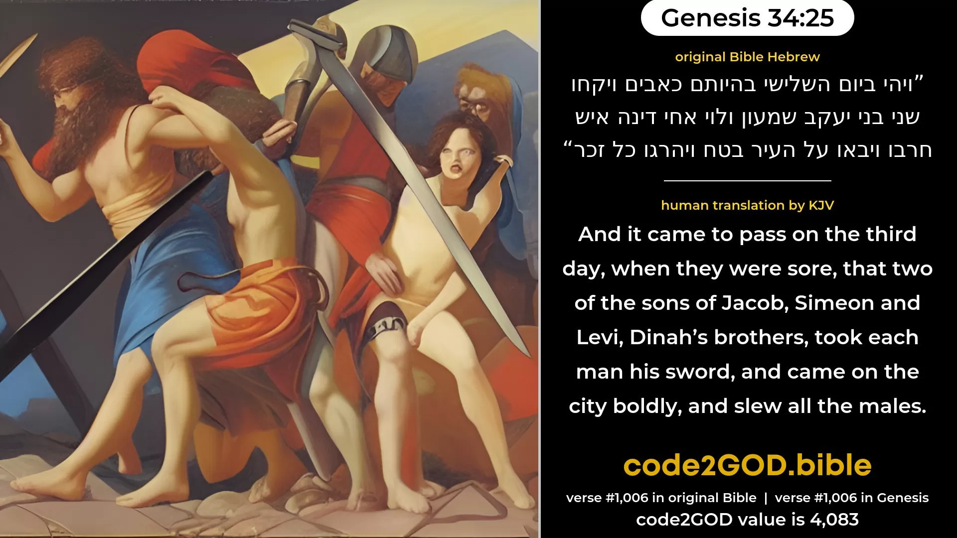 Genesis 34-25≈And it came to pass on the third day, when they were in pain, that two of the sons of Jacob, Simeon and Levi, Dinah’s brethren, took each man his sword, and came upon the city unawares, and slew all the males. original Bible ויהי ביום השלישי בהיותם כאבים ויקחו שני בני יעקב שמעון ולוי אחי דינה איש חרבו ויבאו על העיר בטח ויהרגו כל זכר code2GOD