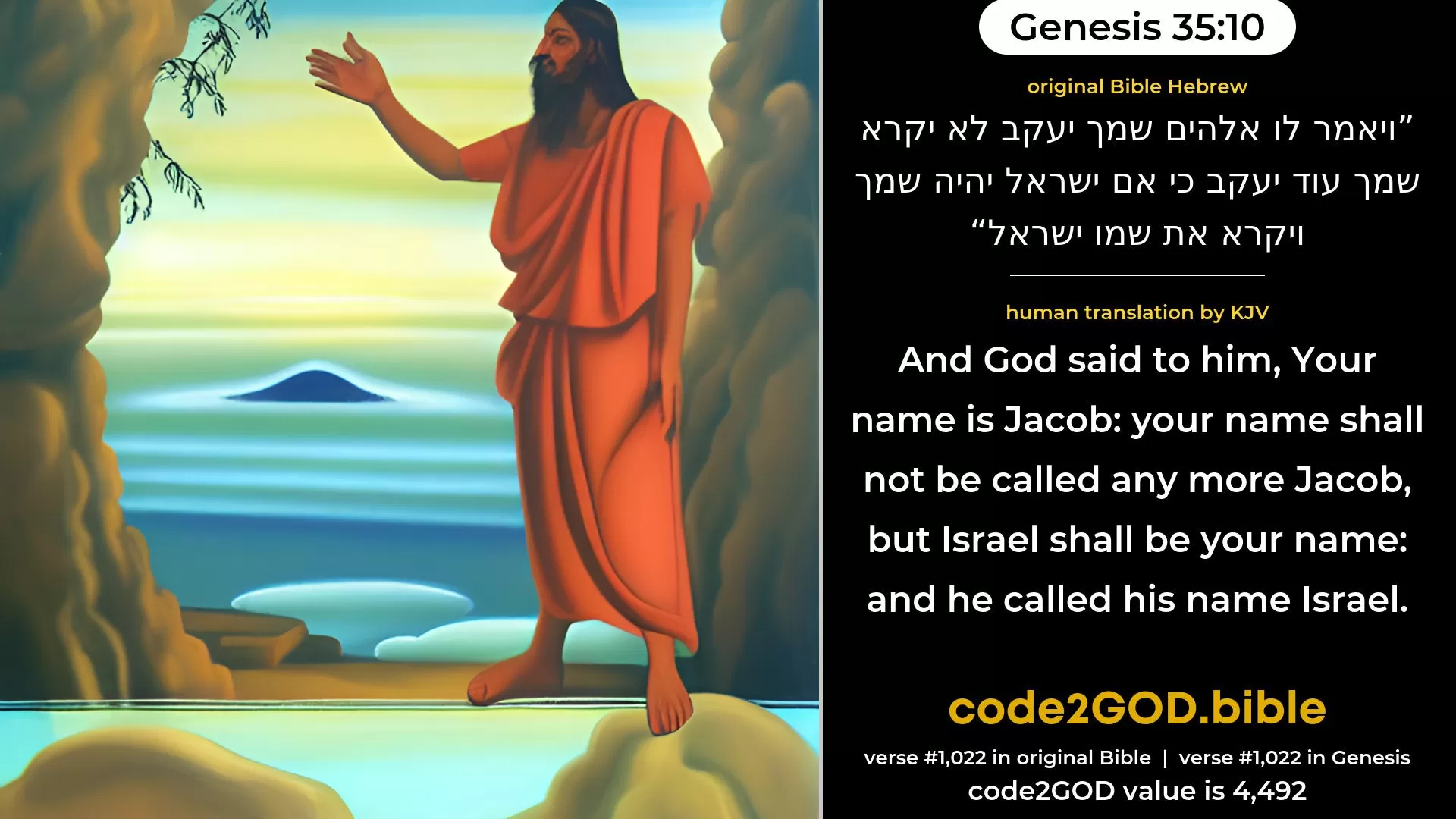 Genesis 35-10≈And God said unto him: ‘Thy name is Jacob: thy name shall not be called any more Jacob, but Israel shall be thy name’; and He called his name Israel. original Bible ויאמר לו אלהים שמך יעקב לא יקרא שמך עוד יעקב כי אם ישראל יהיה שמך ויקרא את שמו ישראל code2GOD