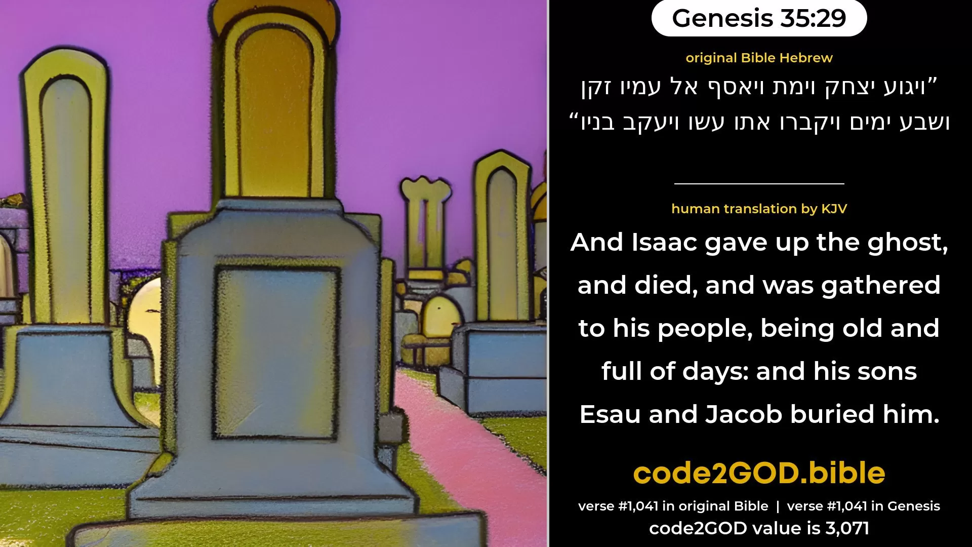 Genesis 35-29≈And Isaac expired, and died, and was gathered unto his people, old and full of days; and Esau and Jacob his sons buried him. original Bible ויגוע יצחק וימת ויאסף אל עמיו זקן ושבע ימים ויקברו אתו עשו ויעקב בניו code2GOD
