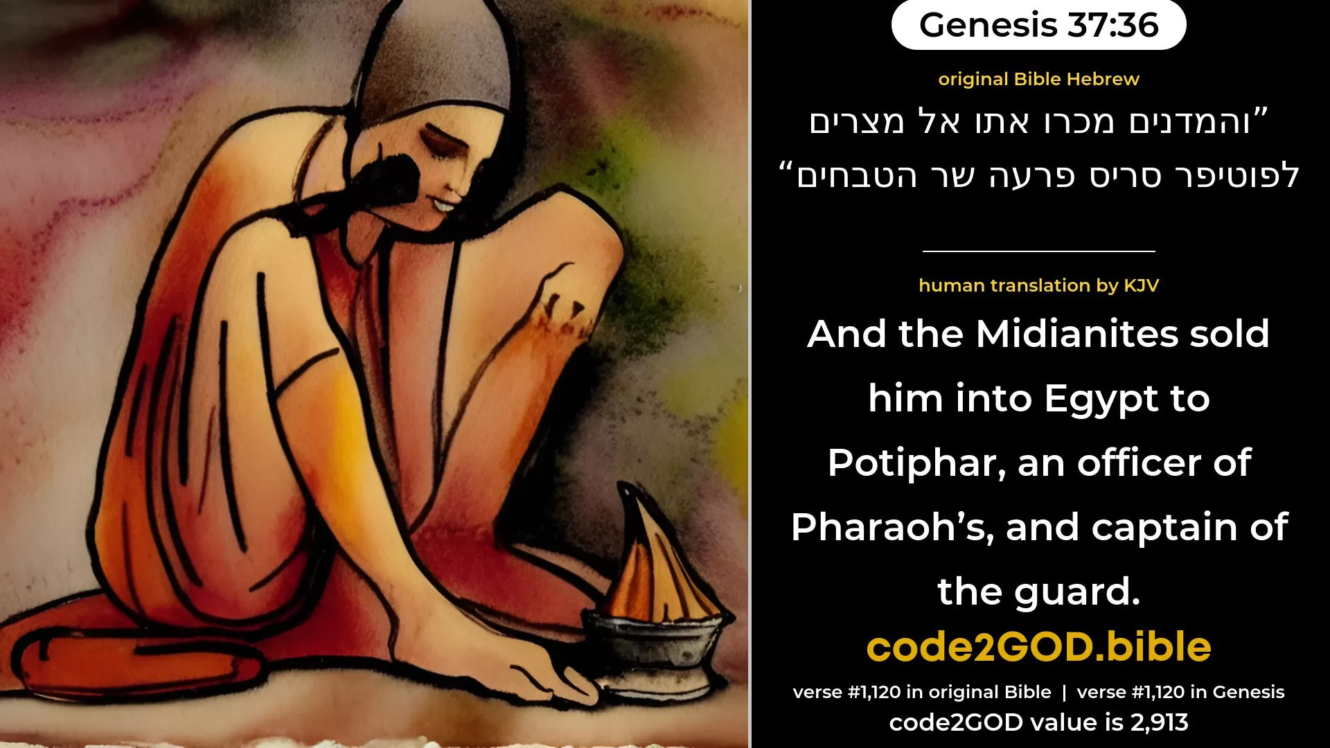 Genesis 37-36≈And the  Midianites sold him into Egypt unto Potiphar, an officer of Pharaoh’s, the captain of the guard. original Bible והמדנים מכרו אתו אל מצרים לפוטיפר סריס פרעה שר הטבחים code2GOD