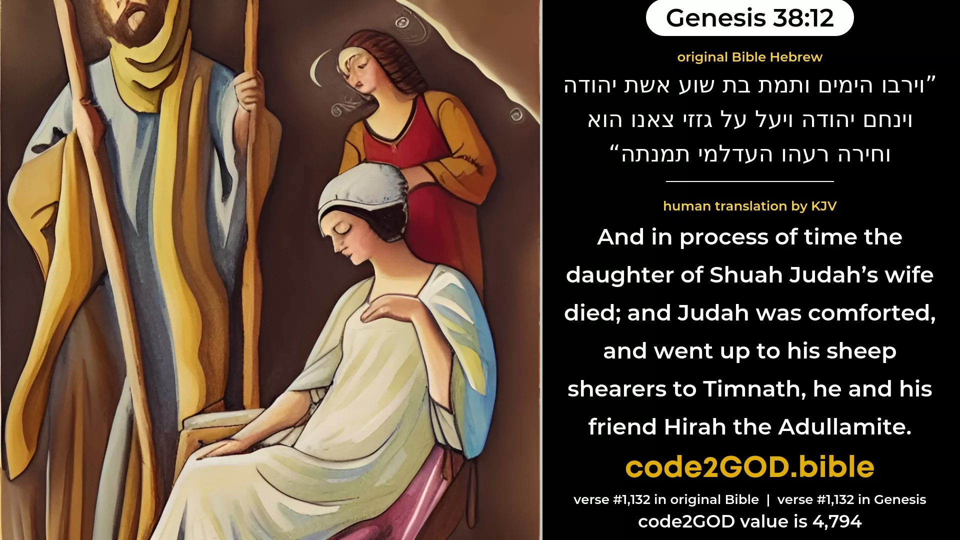 Genesis 38-12≈And in process of time Shua’s daughter, the wife of Judah, died; and Judah was comforted, and went up unto his sheep-shearers to Timnah, he and his friend Hirah the Adullamite. original Bible וירבו הימים ותמת בת שוע אשת יהודה וינחם יהודה ויעל על גזזי צאנו הוא וחירה רעהו העדלמי תמנתה code2GOD