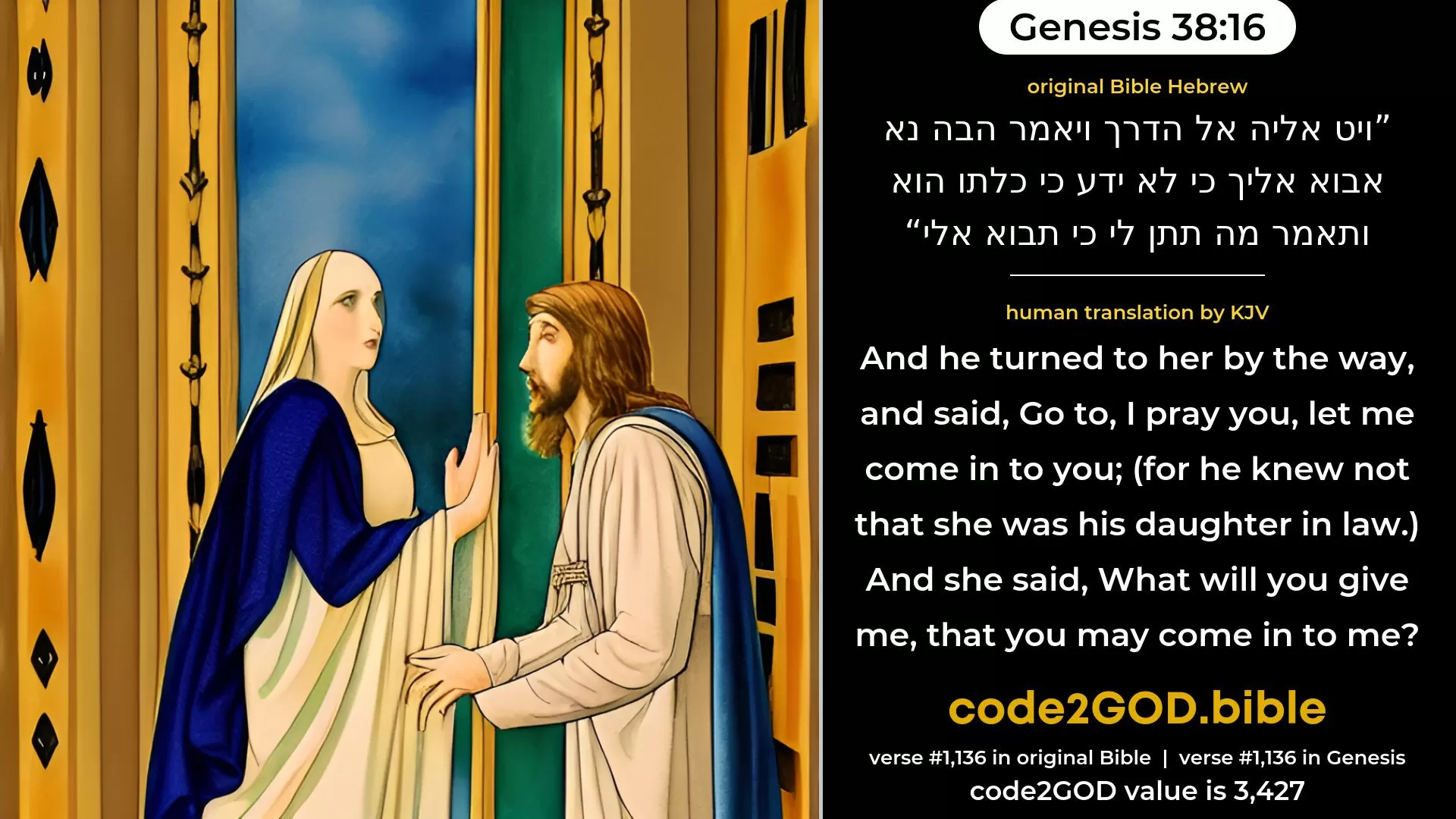 Genesis 38-16≈And he turned unto her by the way, and said: ‘Come, I pray thee, let me come in unto thee’; for he knew not that she was his daughter-in-law. And she said: ‘What wilt thou give me, that thou mayest come in unto me?’ original Bible ויט אליה אל הדרך ויאמר הבה נא אבוא אליך כי לא ידע כי כלתו הוא ותאמר מה תתן לי כי תבוא אלי code2GOD
