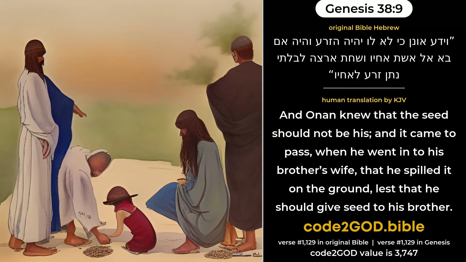 Genesis 38-9≈And Onan knew that the seed would not be his; and it came to pass when he went in unto his brother’s wife, that he spilled it on the ground, lest he should give seed to his brother. original Bible וידע אונן כי לא לו יהיה הזרע והיה אם בא אל אשת אחיו ושחת ארצה לבלתי נתן זרע לאחיו code2GOD