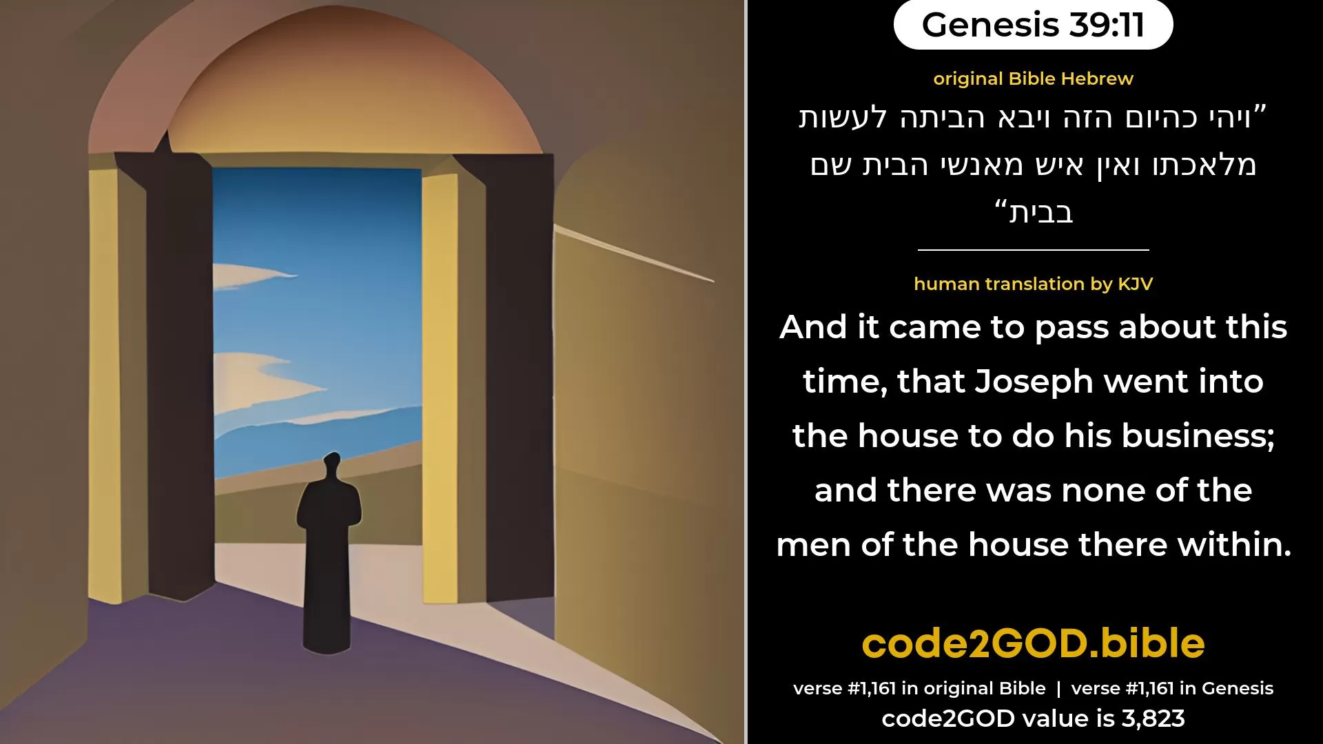 Genesis 39-11≈And it came to pass on a certain day, when he went into the house to do his work, and there was none of the men of the house there within, original Bible ויהי כהיום הזה ויבא הביתה לעשות מלאכתו ואין איש מאנשי הבית שם בבית code2GOD