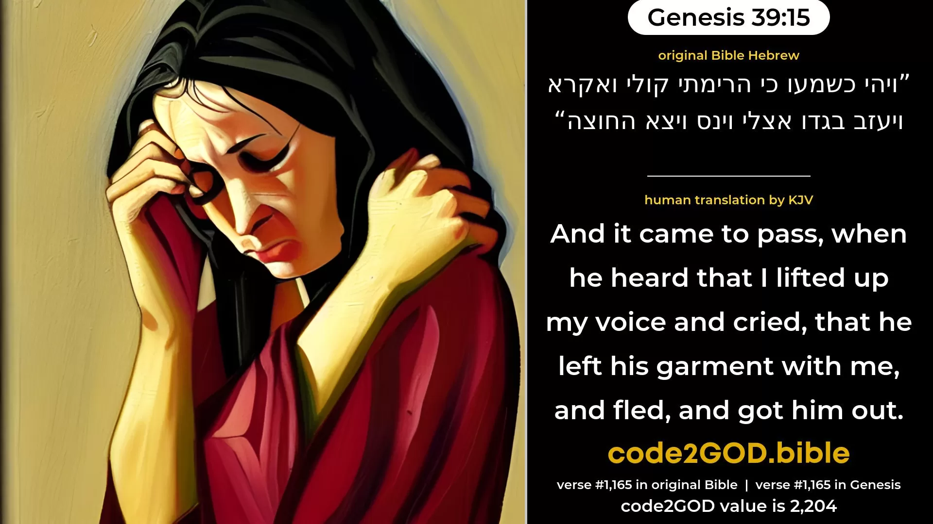 Genesis 39-15≈And it came to pass, when he heard that I lifted up my voice and cried, that he left his garment by me, and fled, and got him out.’ original Bible ויהי כשמעו כי הרימתי קולי ואקרא ויעזב בגדו אצלי וינס ויצא החוצה code2GOD