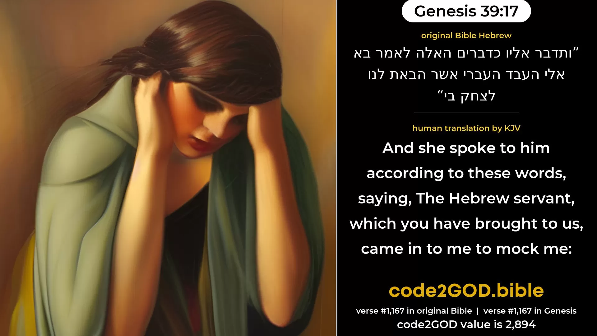 Genesis 39-17≈And she spoke unto him according to these words, saying: ‘The Hebrew servant, whom thou hast brought unto us, came in unto me to mock me. original Bible ותדבר אליו כדברים האלה לאמר בא אלי העבד העברי אשר הבאת לנו לצחק בי code2GOD