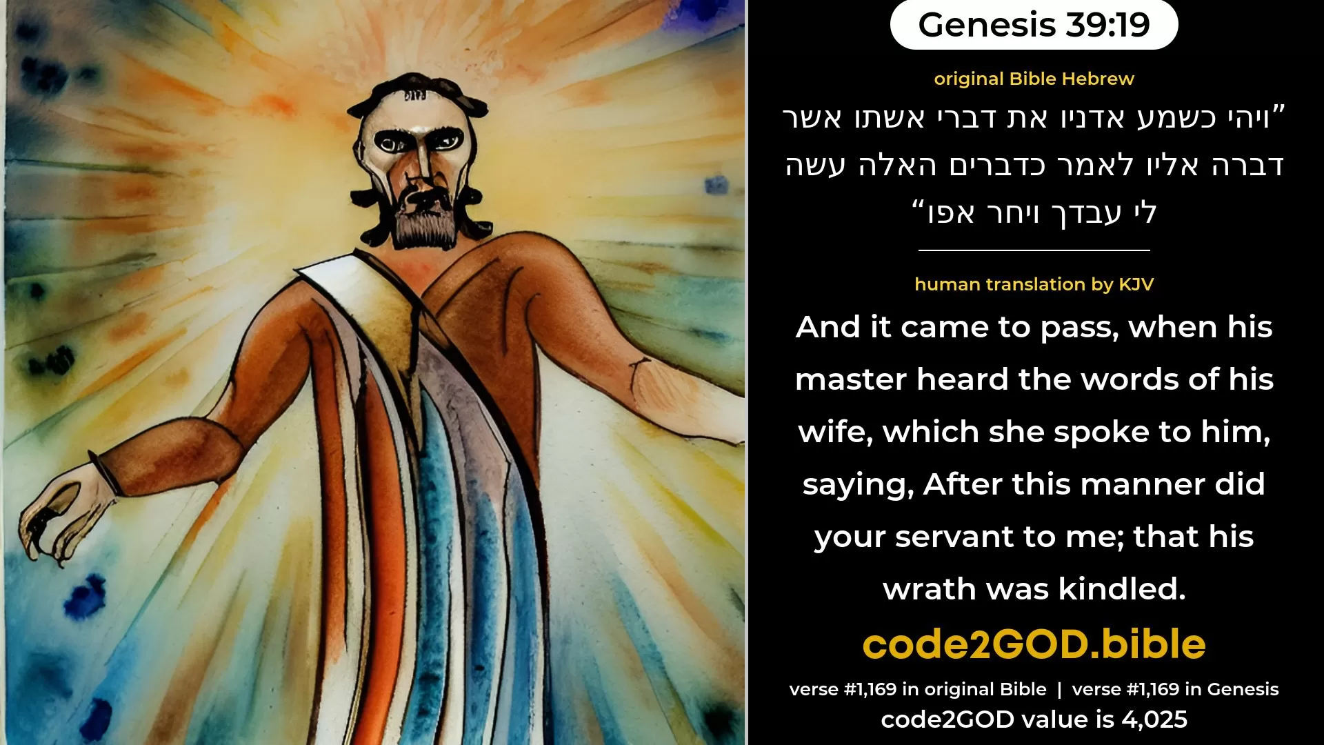 Genesis 39-19≈And it came to pass, when his master heard the words of his wife, which she spoke unto him, saying: ‘After this manner did thy servant to me’; that his wrath was kindled. original Bible ויהי כשמע אדניו את דברי אשתו אשר דברה אליו לאמר כדברים האלה עשה לי עבדך ויחר אפו code2GOD