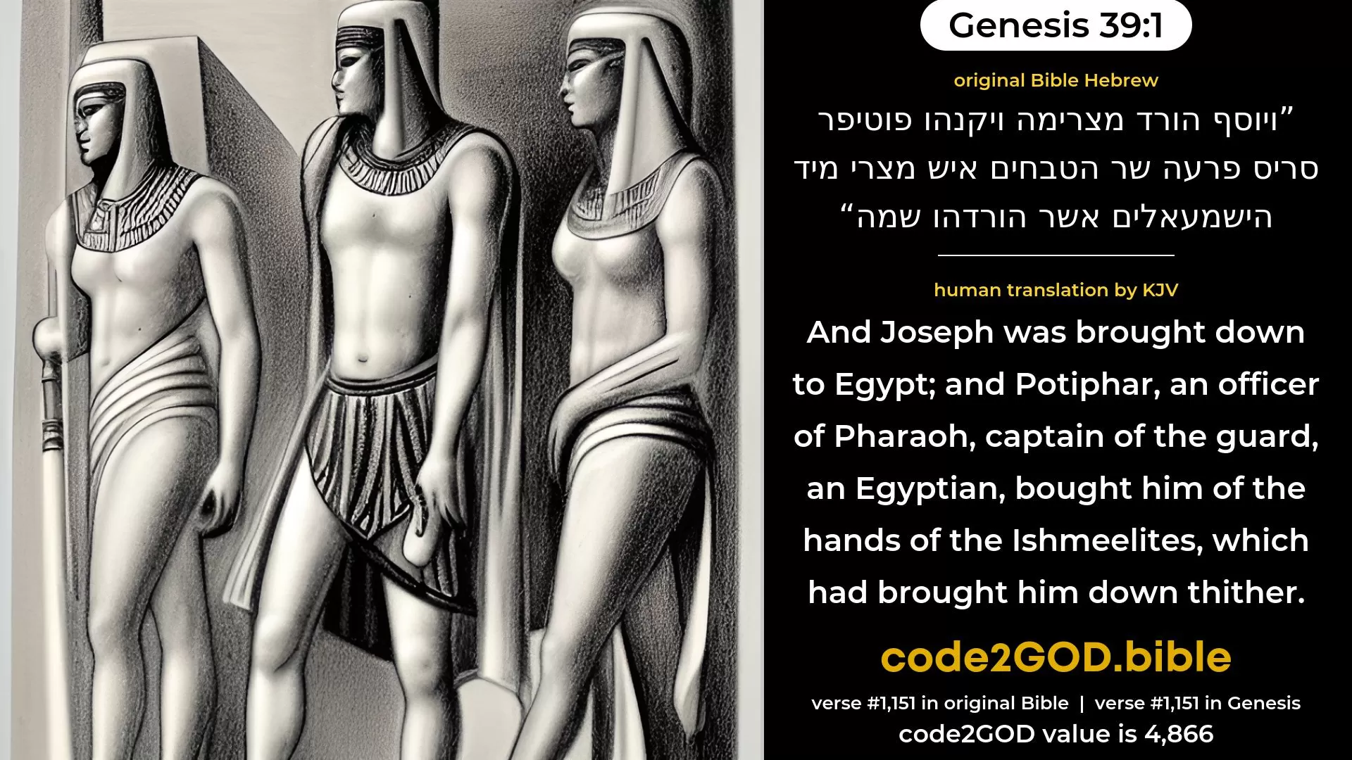Genesis 39-1≈And Joseph was brought down to Egypt; and Potiphar, an officer of Pharaoh’s, the captain of the guard, an Egyptian, bought him of the hand of the Ishmaelites, that had brought him down thither. original Bible ויוסף הורד מצרימה ויקנהו פוטיפר סריס פרעה שר הטבחים איש מצרי מיד הישמעאלים אשר הורדהו שמה code2GOD