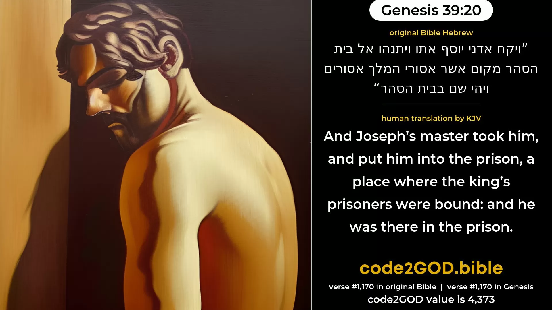 Genesis 39-20≈And Joseph’s master took him, and put him into the prison, the place where the king’s prisoners were bound; and he was there in the prison. original Bible ויקח אדני יוסף אתו ויתנהו אל בית הסהר מקום אשר אסורי המלך אסורים ויהי שם בבית הסהר code2GOD