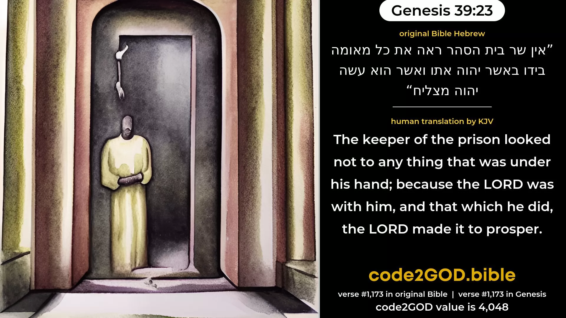Genesis 39-23≈The keeper of the prison looked not to any thing that was under his hand, because the LORD was with him; and that which he did, the LORD made it to prosper. original Bible אין שר בית הסהר ראה את כל מאומה בידו באשר יהוה אתו ואשר הוא עשה יהוה מצליח code2GOD