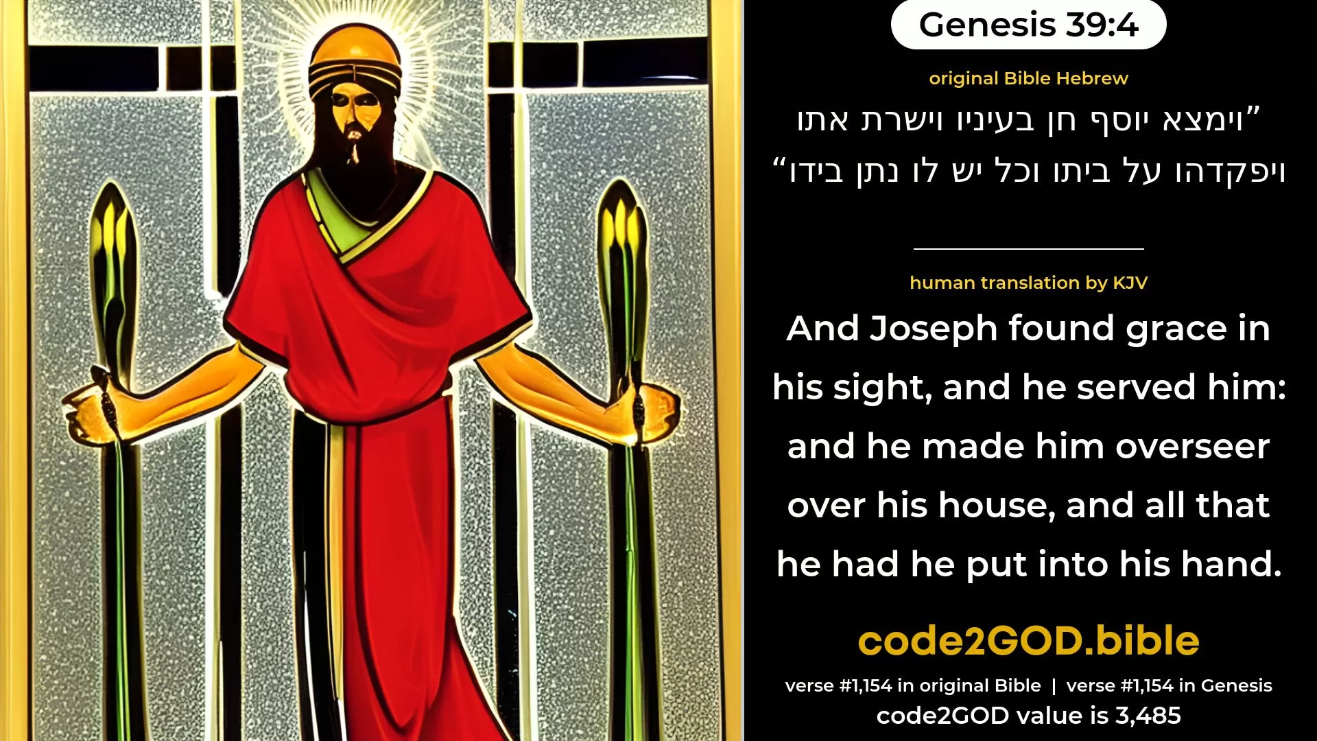 Genesis 39-4≈And Joseph found favour in his sight, and he ministered unto him. And he appointed him overseer over his house, and all that he had he put into his hand. original Bible וימצא יוסף חן בעיניו וישרת אתו ויפקדהו על ביתו וכל יש לו נתן בידו code2GOD