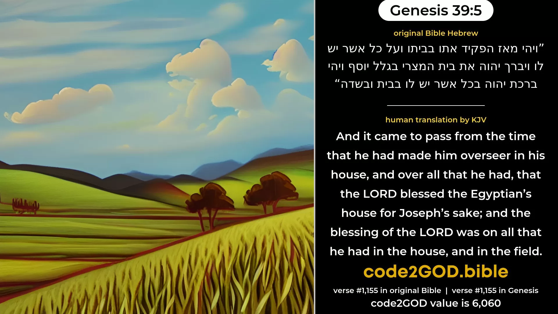 Genesis 39-5≈And it came to pass from the time that he appointed him overseer in his house, and over all that he had, that the LORD blessed the Egyptian’s house for Joseph’s sake; and the blessing of the LORD was upon all that he had, in the house and in the field. original Bible ויהי מאז הפקיד אתו בביתו ועל כל אשר יש לו ויברך יהוה את בית המצרי בגלל יוסף ויהי ברכת יהוה בכל אשר יש לו בבית ובשדה code2GOD