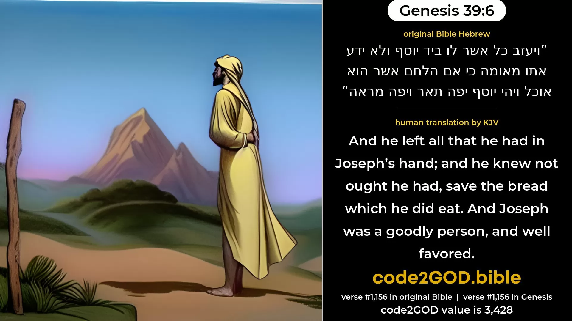 Genesis 39-6≈And he left all that he had in Joseph’s hand; and, having him, he knew not aught save the bread which he did eat. And Joseph was of beautiful form, and fair to look upon. original Bible ויעזב כל אשר לו ביד יוסף ולא ידע אתו מאומה כי אם הלחם אשר הוא אוכל ויהי יוסף יפה תאר ויפה מראה code2GOD