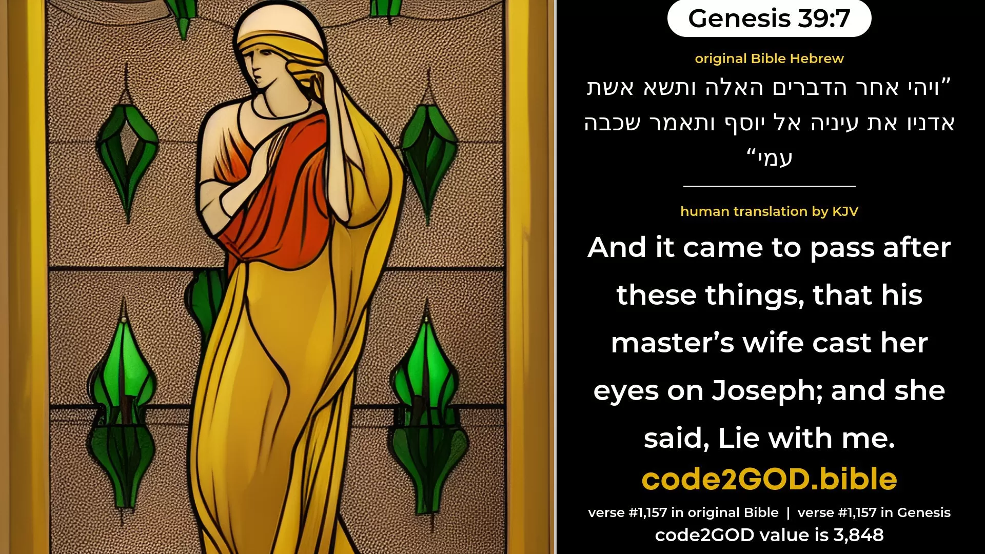 Genesis 39-7≈And it came to pass after these things, that his master’s wife cast her eyes upon Joseph; and she said: ‘Lie with me.’ original Bible ויהי אחר הדברים האלה ותשא אשת אדניו את עיניה אל יוסף ותאמר שכבה עמי code2GOD