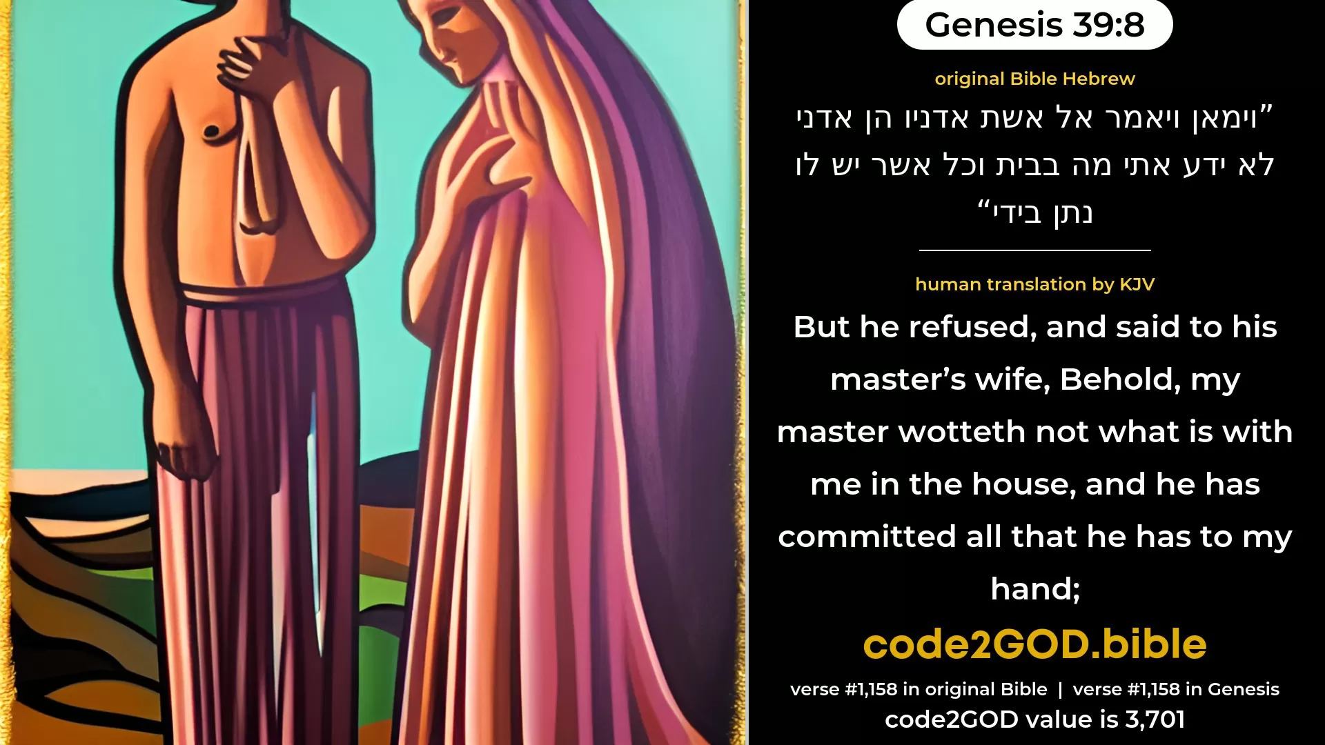 Genesis 39-8≈But he refused, and said unto his master’s wife: ‘Behold, my master, having me, knoweth not what is in the house, and he hath put all that he hath into my hand; original Bible וימאן ויאמר אל אשת אדניו הן אדני לא ידע אתי מה בבית וכל אשר יש לו נתן בידי code2GOD