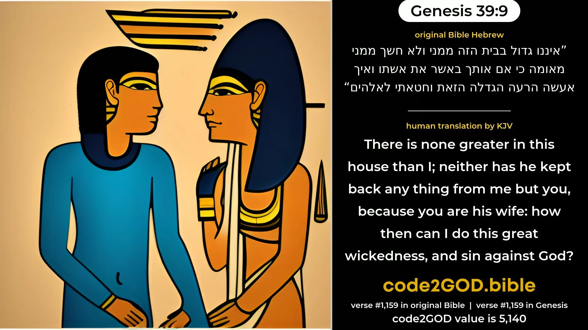 Genesis 39-9≈he is not greater in this house than I; neither hath he kept back any thing from me but thee, because thou art his wife. How then can I do this great wickedness, and sin against God?’ original Bible איננו גדול בבית הזה ממני ולא חשך ממני מאומה כי אם אותך באשר את אשתו ואיך אעשה הרעה הגדלה הזאת וחטאתי לאלהים code2GOD