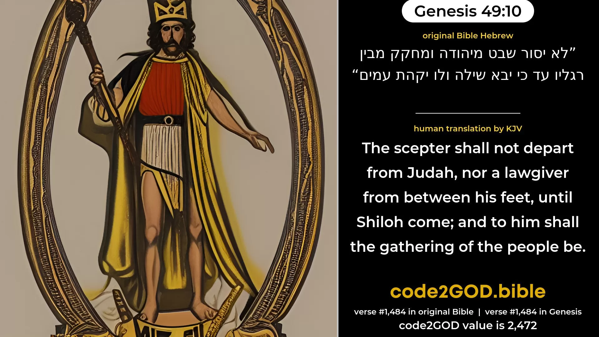 Genesis 49-10≈The sceptre shall not depart from Judah, Nor the ruler’s staff from between his feet, As long as men come to Shiloh; And unto him shall the obedience of the peoples be. original Bible לא יסור שבט מיהודה ומחקק מבין רגליו עד כי יבא שילה ולו יקהת עמים code2GOD