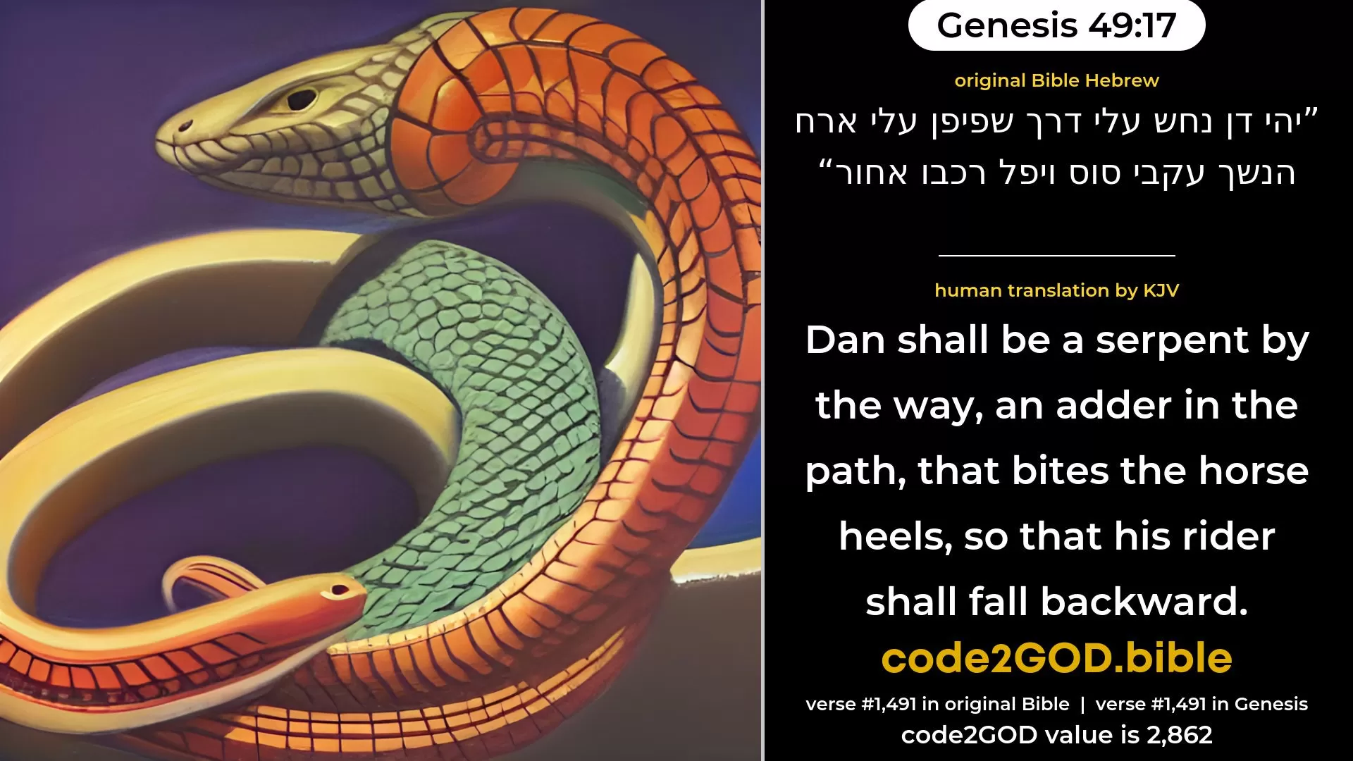 Genesis 49-17≈Dan shall be a serpent in the way, A horned snake in the path, That biteth the horse’s heels, So that his rider falleth backward. original Bible יהי דן נחש עלי דרך שפיפן עלי ארח הנשך עקבי סוס ויפל רכבו אחור code2GOD