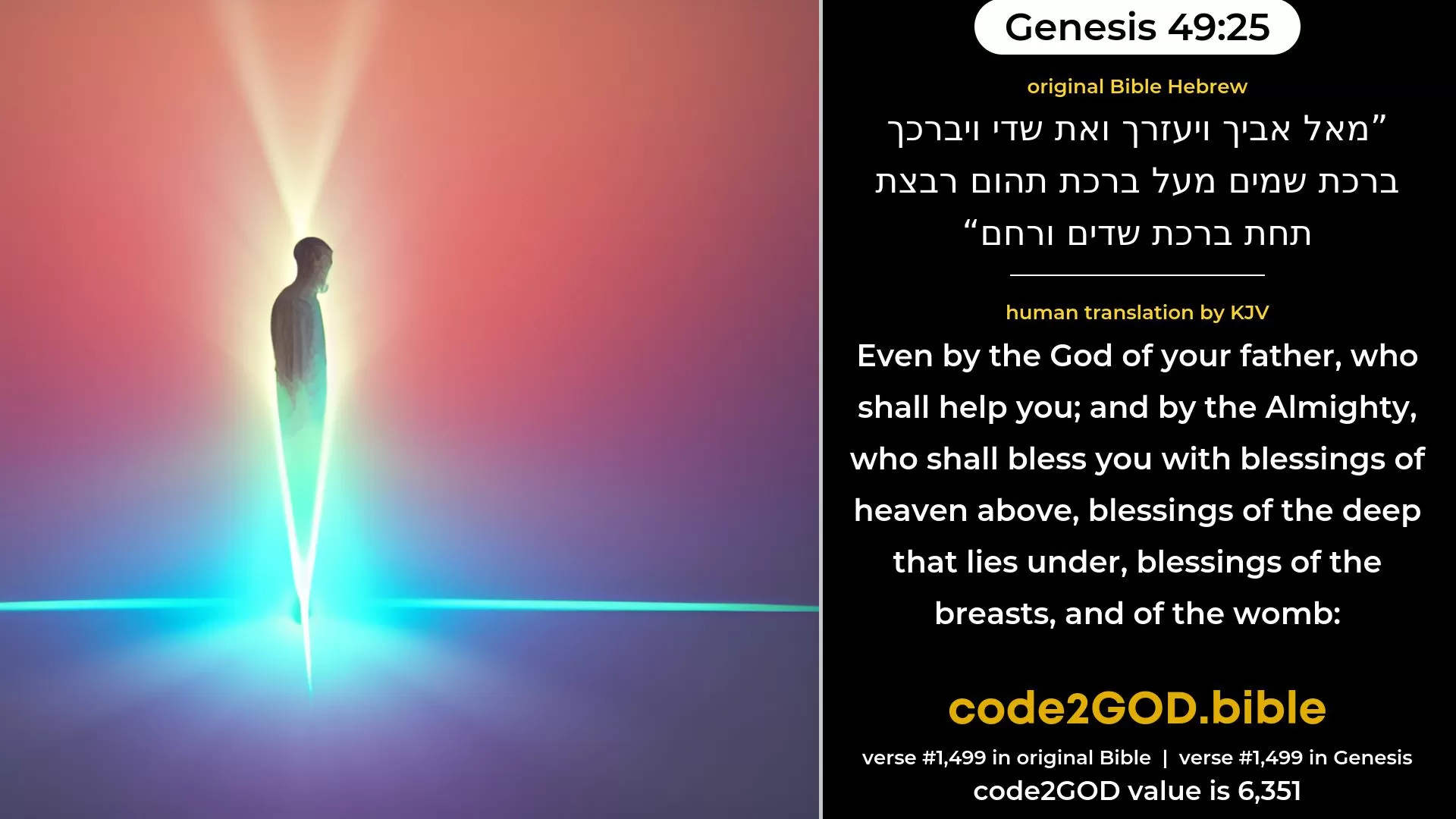 Genesis 49-25≈Even by the God of thy father, who shall help thee, And by the Almighty, who shall bless thee, With blessings of heaven above, Blessings of the deep that coucheth beneath, Blessings of the breasts, and of the womb. original Bible מאל אביך ויעזרך ואת שדי ויברכך ברכת שמים מעל ברכת תהום רבצת תחת ברכת שדים ורחם code2GOD