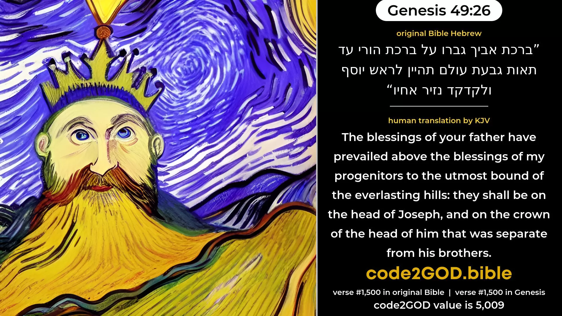 Genesis 49-26≈The blessings of thy father Are mighty beyond the blessings of my progenitors Unto the utmost bound of the everlasting hills; They shall be on the head of Joseph, And on the crown of the head of the prince among his brethren. original Bible ברכת אביך גברו על ברכת הורי עד תאות גבעת עולם תהיין לראש יוסף ולקדקד נזיר אחיו code2GOD