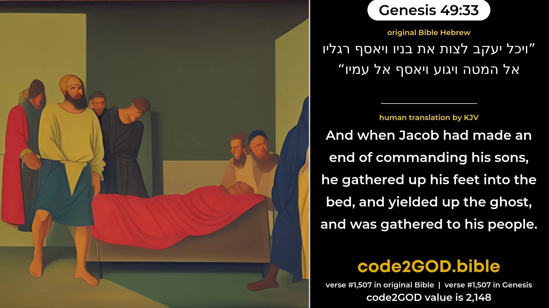 Genesis 49-33≈And when Jacob made an end of charging his sons, he gathered up his feet into the bed, and expired, and was gathered unto his people. original Bible ויכל יעקב לצות את בניו ויאסף רגליו אל המטה ויגוע ויאסף אל עמיו code2GOD